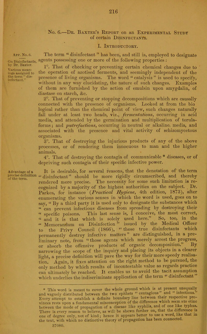 App. No. 6. On Disinfectants, by Dr. Baxter. Various mean- ings assigned to the term “ dis- infectant.” Advantage of a precise definition of the term. No. 6.—Dr. Baxter’s Report on an Experimental Study of certain Disinfectants. I. Introductory. The term “ disinfectant ” has been, and still is, employed to designate agents possessing one or more of the following properties : 1°. That of checking or preventing certain chemical changes due to the operation of azotised ferments, and seemingly independent of the presence of living organisms. The word “ catalysis ” is used to specify, without in any way elucidating, the nature of such changes. Examples of them are furnished by the action of emulsin upon amygdalin, of diastase on starch, &c. 2°. That of preventing or stopping decompositions which are causally connected with the presence of organisms. Looked at from the bio logical rather than the chemical point of view, such changes naturally fall under at least two heads, viz., fermentations, occurring in acid media, and attended by the germination and multiplication of torula- forms; and ■putrefactions, occurring in neutral or alkaline, media, and associated with the presence and vital activity of schizomycetous organisms. 3°. That of destroying the injurious products of any of the above processes, or of rendering them innocuous to man and the higher animals. * 4°. That of destroying the contagia of communicable * diseases, or of depriving such contagia of their specific infective power. It is desirable, for several reasons, that the denotation of the term ‘•'disinfectant” should be more rigidly circumscribed, and thereby rendered more precise. The necessity for some such limitation is re- cognized by a majority of the highest authorities on the subject. I)r. Parkes, for instance (Practical Hygiene, 4th edition, 1873), after enumerating the various senses in which the word is used, goes on to say, “ By a third party it is used only to designate the substances which “ can prevent infectious diseases from spreading by destroying their “ specific poisons. This last sense is, 1 conceive, the most correct, “ and it is that which is solely used here.” So, too, in the “ Memorandum on Disinfection ” issued by the Medical Officer to the Privy Council (1866), “ those true disinfectants which permanently destroy infective matters ” are distinguished, in a pre- liminary note, from “ those agents which merely arrest the progress, or absorb the offensive products of organic decomposition. By narrowing the scope of the inquiry and placing its objects in a clearer light, a precise definition will pave the way for their more speedy realisa- tion. Again, it fixes attention on the right method to be pursued, the only method by which results of incontestable value as regards practice can ultimately be reached. It enables us to avoid the tacit assumption which underlies the indiscriminate application of the term disinfectant * This word is meant to cover the whole ground which is at present unequally and vaguely distributed between the two epithets u contagious and infectious. Every attempt to establish a definite boundary line between their respective pro- vinces rests upon a fundamental misconception of the difference which seem sto etmc between the mode of propagation of a disease like syphilis, and of one like typhus. There is every reason to believe, as will be shewn further on, that the difference is one of degree only, not of kind; hence it appears better to use a word, like that in the text, with which no distinctive theory of propagation has been connected. 37080.