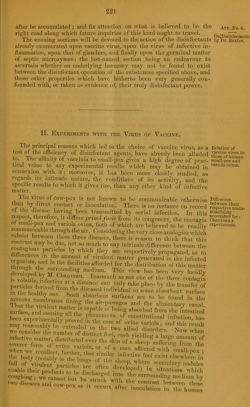 after be accumulated ; and fix attention on what is believed to be the app. No. 6. right road along which future inquiries of this kind ought to travel. On'Disiiifeetants The ensuing sections will be devoted to the action of the disinfectants by'iir. Baxter. 1 already enumerated upon vaccine virus, upon the virus of infective in- flammation, upon that of glanders, and finally upon the germinal matter of septic microzymes; the last-named section being an endeavour to ascertain whether an underlying harmony may not be found to exist between the disinfectant operation of the substances specified above, and those other properties which have hitherto been very generally con- founded with, or taken as evidence of, their truly disinfectant power. II. Experiments with the Virus op Vaccine. The principal reasons which led to the choice of vaccine virus, as a Relation of test of the efficiency of disinfectant agents, have already been alluded those o® h™8 to to. The affinity of vaccinia to small-pox gives a high degree of prac- smallpox ami” tical value to any experimental results which may be obtained in vanolaovina- connexion with it; moreover, it has been more closelv studied, as regards its intimate nature, the conditions of its activity, and the specific results to which it gives rise, than any other kind of infective matter. . Th'us of cow-pox is not known to be communicable otherwise an by direct contact or inoculation. There is no instance on record ot the disease haying been transmitted by aerial infection. In this respect, therefore, it differsprimafacie from its congeners, the contagia of small-pox and variola ovina, both of which are believed to be readily communicable through the air. Considering the very close analogies which subsist between these three diseases, there is reason to think that this contrast may be due, not so much to any intrinsic difference between the -Par'uC eS by whlch the7 are respectively propagated, as to ffeiences in the amount of virulent matter generated in the infected through” tb*10 m tllC' blcdlties afforded for the distribution of this matter d veined by T'T g V™ ^ haS bec” lucidly is volatile Inasmuch as not one of the three contagia particles deEvpd^fU dl?.tence can only take P^e by the transferof m the heahhv* c h? dl®eased 'dividual to some absorbent surface in the healthy one. Such absorbent surfaces are to be found in the enable their products to be disci \ ^( VI °Pcd) situations which coughing ; we tlm ^ two diseases and cow-nox as it n .e conllast, between these cow pox as it occurs after inoculation in the human -L-'ilILIUl 1LC between their respective trans- missibility accounted for: Chauveau s experiments.