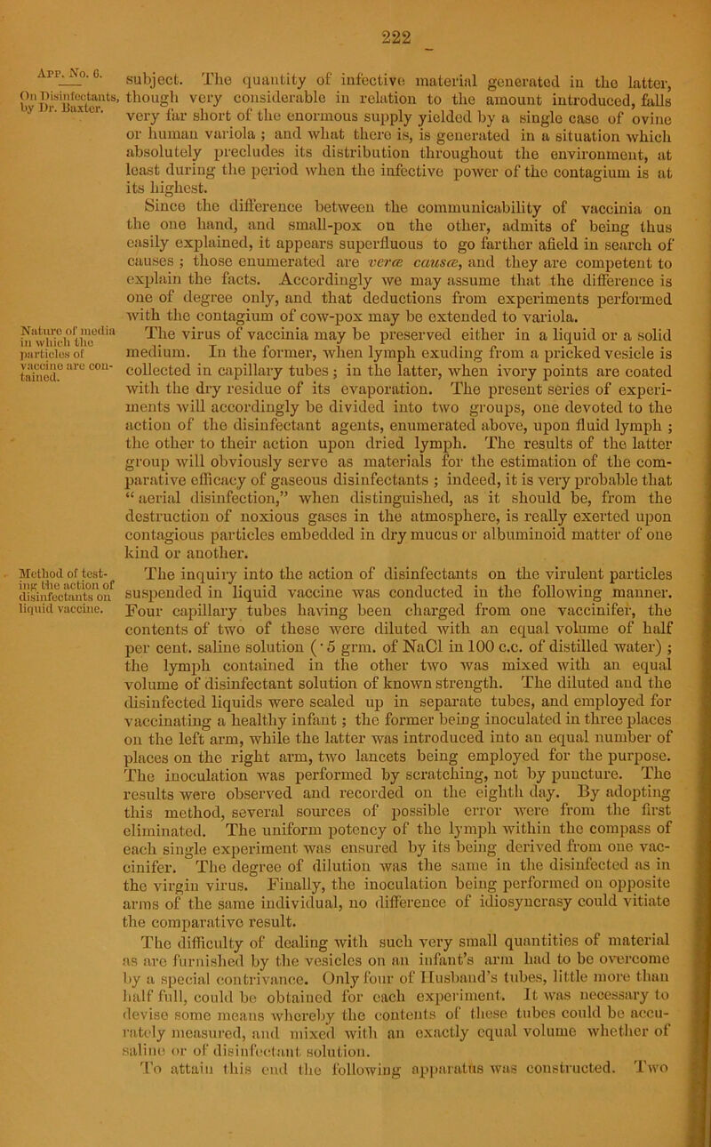 App. No. G. On Disinfectants, by Dr. Baxter. Nature of media in which the particles of vaccine are con- tained. Method of test- ing the action of disinfectants on liquid vaccine. subject. The quantity of infective material generated in the latter, though very considerable in relation to the amount introduced, hills very far short of the enormous supply yielded by a single case of ovine or human variola ; and what there is, is generated in a situation which absolutely precludes its distribution throughout the environment, at least during the period when the infective power of the contagium is at its highest. Since the difference between the communicability of vaccinia on the one hand, and small-pox on the other, admits of being thus easily explained, it appears superfluous to go farther afield in search of causes ; those enumerated are verce causa, and they are competent to explain the facts. Accordingly we may assume that the difference is one of degree only, and that deductions from experiments performed with the contagium of cow-pox may be extended to variola. The virus of vaccinia may be preserved either in a liquid or a solid medium. In the former, when lymph exuding from a pricked vesicle is collected in capillary tubes; in the latter, when ivory points are coated with the dry residue of its evaporation. The present series of experi- ments will accordingly be divided into two groups, one devoted to the action of the disinfectant agents, enumerated above, upon fluid lymph ; the other to their action upon dried lymph. The results of the latter group will obviously serve as materials for the estimation of the com- parative efficacy of gaseous disinfectants ; indeed, it is very probable that “ aerial disinfection,” when distinguished, as it should be, from the destruction of noxious gases in the atmosphere, is really exerted upon contagious particles embedded in dry mucus or albuminoid matter of one kind or another. The inquiry into the action of disinfectants on the virulent particles suspended in liquid vaccine was conducted in the following manner. Four capillary tubes having been charged from one vaccinifer, the contents of two of these were diluted with an equal volume of half per cent, saline solution (-5 grm. of NaCl in 100 c.c. of distilled water) ; the lymph contained in the other two was mixed with an equal volume of disinfectant solution of known strength. The diluted and the disinfected liquids were sealed up in separate tubes, and employed for vaccinating a healthy infant; the former being inoculated in three places on the left arm, while the latter was introduced into an equal number of places on the right arm, two lancets being employed for the purpose. The inoculation was performed by scratching, not by puncture. The results were observed and recorded on the eighth day. By adopting this method, several sources of possible error were from the first eliminated. The uniform potency of the lymph within the compass of each single experiment was ensured by its being derived from one vac- cinifer. The degree of dilution was the same in the disinfected as in the virgin virus. Finally, the inoculation being performed on opposite arms of the same individual, no difference of idiosyncrasy could vitiate the comparative result. The difficulty of dealing with such very small quantities of material as are furnished by the vesicles on an infant’s arm had to he overcome by a special contrivance. Only four of Husband’s tubes, little more than half full, could be obtained for each experiment. It was necessary to devise some means whereby the contents of these tubes could be accu- rately measured, and mixed with an exactly equal volume whether of saline or of disinfectant solution. To attain this end the following apparatus was constructed. Two