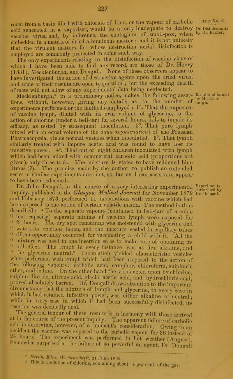 room from a basin filled with chloride of lime, or the vapour of carbolic acid generated in a vaporiser, would be utterly inadequate to destioy vaccine virus, and, by inference, the contagium of small-pox, when embedded in a matrix of dried albuminous matter ; and it is not unlikely that the virulent matters for whose destruction aerial disinfection is employed are commonly protected in some such way,. The only experiments relating to the disinfection of vaccine virus of which I have been able to find any record, are those of Dr. Henry (1831), Mecklenburgh, and Dougall. None of these observers appear to have investigated the action of destructive agents upon the dried virus, and some of their results are open to question ; but the exceeding dearth of facts Avill not allow of any experimental data being neglected. Mecklenburgh,* in a preliminary notice, makes the following asser- tions, without, however, giving any details as to the number of experiments performed or the methods employed : 1°. That the exposure of vaccine lymph, diluted with its own volume of glycerine, to the action of chlorine (under a bell-jar) for several hours, fails to impair its efficacy, as tested by subsequent inoculation. 2°. That pure lymph mixed with an equal volume of the aqua oxymuriatica\ of the Prussian Pharmacopoeia, yields normal vesicles when inoculated. 3°. That lymph similarly treated with impure acetic acid was found to have lost its infective power. 4°. That out of eight children inoculated with lymph which had been mixed with commercial carbolic acid (proportions not given), only three took. The mixture is stated to have reddened blue litmus (?). The promise made by the author to publish an extended series of similar experiments does not, so far as I can ascertain, appear to have been redeemed. Dr. John Dougall, in the course of a very interesting experimental inquiry, published in the Glasgow Medical Journal for November 1872 and February 1873, performed 11 inoculations with vaccine which had been exposed to the action of certain volatile media. The method is thus described : “ To the separate vapours (contained in bell-jars of a cubic “ foot capacity) separate minims of vaccine lymph were exposed for “ 24 hours. The dry spot remaining was moistened with glycerine and “ water, its reaction taken, and the mixture sealed in capillary tubes “ till.an opportunity occurred for vaccinating a child with it. All the “ mixture was used in one insertion so as to make sure of obtaining its “ full effect. The lymph in every instance was at first alkaline, and “ the glycerine neutral.” Inoculation yielded characteristic vesicles when performed with lymph which had been exposed to the action of the following vapours: carbolic acid, camphor, chloroform, sulphuric ether, and iodine. On the other hand the virus acted upon by chlorine, sulphur dioxide, nitrous acid, glacial acetic acid, and hydrochloric acid] proved absolutely barren. Dr. Dougall draws attention to the important circumstance that the mixture of lymph and glycerine, in every case in which it had retained infective power, was either alkaline or neutral- while in every case in which it had been successfully disinfected its reaction was decidedly acid. The general tenour of these results is in harmony with those arrived at in the course of the present inquiry. The apparent failure of carbolic acid is deserving, however, of a moment’s consideration. Owiim- to an accident the vaccine was exposed to the carbolic vapour for 36 instead of 24 hours. Tim experiment was performed in hot weather (August). Somewhat surprised at the failure of so powerful an agent, Dr. Dougall * Merlin. Kim. Wochensclirift, 21 June I860. t This is a solution of chlorine, containing about ‘4 par cent, of the gas. Arr. No. 6. On Disinfectants by Dr. Baxter. Results obtained by Mecklen- burgh. Experiments performed by Dr. Dougall.
