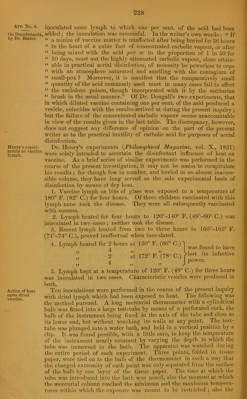 Avr. No. C. On Disinfectants, by Dr. Baxter. Henry’s experi- ments on vaccino lymph. inoculated some lymph to which one per cent, of the acid had been added ; the inoculation was successful. In the writer’s own words : “ If “ a minim of vaccine matter is unaffected after being buried for 36 hours “ in the heart of a cubic foot of concentrated carbolic vapour, or after “ being mixed with the acid per se in the proportion of 1 in 50 for “ 10 days, must not the highly attenuated carbolic vapour, alone attain- “ able in practical aerial disinfection, of necessity be powerless to cope “ with an atmosphere 'saturated and smelling with the contagium of “ small-pox ? Moreover, it is manifest that the comparatively small “ quantity of the acid commonly used must in many cases fail to affect “ the variolous poison, though incorporated with it by the sanitarian “ brush in the usual manner.” Of Dr. Dougall’s two experiments, that in which diluted vaccine containing one per cent, of the acid produced a vesicle, coincides with the results arrived at during the present inquiry ; but the failure of the concentrated carbolic vapour seems unaccountable in view of the results given in the last table. The discrepancy, however, does not suggest any difference of opinion on the part of the present writer as to the practical inutility of carbolic acid for purposes of aerial disinfection. Dr. Henry’s experiments (Philosophical Magazine, vol. X., 1831) were solely intended to ascertain the disinfectant influence of heat on vaccine. As a brief series of similar experiments was pei'formed in the course of the present investigation, it may not be amiss to recapitulate his results ; for though few in number, and buried in an almost inacces- sible volume, they have long served as the sole experimental basis of disinfection by means of dry heat. 1. Vaccine lymph on bits of glass was exposed to a temperature of 180° F. (82° C.) for four hours. Of three children vaccinated with this lymph none took the disease. They were all subsequently vaccinated with success. 2. Lymph heated for four hours to 120°-140° F. (49°-60° C.) was inoculated in two cases ; neither took the disease. 3. Recent lymph heated from two to three hours to 160°-165° F. (7l°_74° C.), proved ineffectual when inoculated. 4. Lymph heated for 2 hours at ” 2 at 172° F.’(78° C.) 150° F. (66° C.)'| was found to have /•lost its infective power. 5. Lymph kept at a temperature of 120° F. (49° C.) for three hours was inoculated in two cases. Characteristic vesicles were produced in both. Action of heat Ten inoculations were performed in the course of the present inquiry vac0clnerietl with dried lymph which had been exposed to heat. The following was the method pursued. A long mercurial thermometer with .a cylindrical bulb was fitted into a large test-tube by means of a perforated cork, the bulb of the instrument being fixed in the axis of the tube and close to its lower end, but without touching its walls at any point. The test- tube was plunged into a water bath, and held in a vertical position by a clip. It was found possible, with a little care, to keep the temperature of the instrument nearly constant by varying the depth to which the tube was immersed in the bath. The apparatus was watched during the entire period of each experiment. Three points, folded in tissue paper, were tied on to the bulb of the thermometer in such a way that the charged extremity of each point was only separated from the surface of the bulb by one layer of the tissue paper. The time at which the tube was introduced into the bath was noted, also the moment at which the mercurial column reached the minimum and the maximum tempera- tures within which the exposure was meant to be restricted ; also the