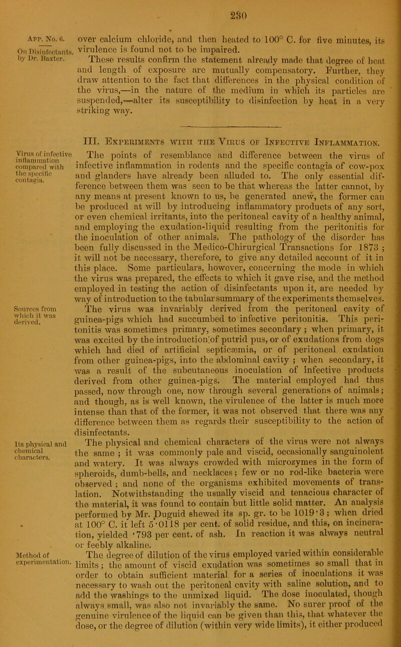 280 Arp. No. 6. On Disinfectants, by Dr. Baxter. Virus of infective inflammation compared with the specific contagia. Sources from which it was derived. Its physical and chemical characters. Method of experimentation. over calcium chloride, and then heated to 100° C. for five minutes, its virulence is found not to be impaired. These results confirm the statement already made that degree of heat and length of exposure are mutually compensatory. Further, they draw attention to the fact that differences in the physical condition of the virus,—in the nature of the medium in which its particles are suspended,—alter its susceptibility to disinfection by heat in a very striking way. III. Experiments with the Virus of Infective Inflammation. The points of resemblance and difference between the virus of infective inflammation in rodents and the specific contagia of cow-pox and glanders have already been alluded to. The only essential dif- ference between them was seen to be that whereas the latter cannot, by any means at present known to us, be generated anew, the former can be produced at will by introducing inflammatory products of any sort, or even chemical irritants, into the peritoneal cavity of a healthy animal, and employing the exudation-liquid resulting from the peritonitis for the inoculation of other animals. The pathology of the disorder has been fully discussed in the Medico-Chirurgical Transactions for 1873 ; it will not be necessary, therefore, to give any detailed account of it in this place. Some particulars, however, concerning the mode in which the virus was prepared, the effects to Avhich it gave rise, and the method employed in testing the action of disinfectants upon it, are needed by way of introduction to the tabular summary of the experiments themselves. The virus was invariably derived from the peritoneal cavity of guinea-pigs which had succumbed to infective peritonitis. This peri- tonitis was sometimes primary, sometimes secondary ; when primary, it was excited by the introductionof putrid pus, or of exudations from dogs which had died of artificial septicaemia, or of peritoneal exudation from other guinea-pigs, into the abdominal cavity ; when secondary, it was a result of the subcutaneous inoculation of infective products derived from other guinea-pigs. The material employed had thus passed, now through one, now through several generations of animals; and though, as is well known, the virulence of the latter is much more intense than that of the former, it was not observed that there was any difference between them as regards their susceptibility to the action of disinfectants. The physical and chemical characters of the virus were not always the same ; it was commonly pale and viscid, occasionally sanguinolent and watery. It was always crowded with microzymes in the form of spheroids, dumb-bells, and necklaces; few or no rod-like bacteria were observed ; and none of the organisms exhibited movements of trans- lation. Notwithstanding the usually viscid and tenacious character of the material, it was found to contain but little solid matter. An analysis performed by Mr. Duguid shewed its sp. gr. to be 1019’3; when dried at 100° C. it left 5 ’0118 per cent, of solid residue, and this, on incinera- tion, yielded * 793 per cent, of ash. In reaction it was always neutral or feebly alkaline. The degree of dilution of the virus employed varied within considerable limits; the amount of viscid exudation was sometimes so small that in order to obtain sufficient material fora series of inoculations it was necessary to wash out the peritoneal cavity with saline solution, and to add the washings to the unmixed liquid. The dose inoculated, though always small, was also not invariably the samo. No surer proof of the genuine virulence of the liquid can be given than this, that whatever the dose, or the degree of dilution (within very wide limits), it either produced