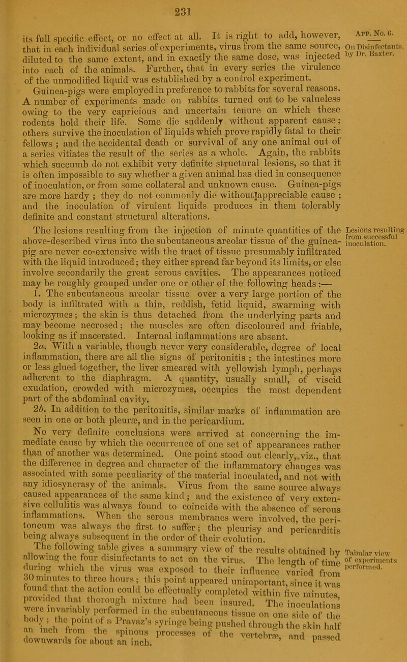its full specific effect, or uo effect at all. It is right to add, howevei, that in each individual series of experiments, virus from the same, source, diluted to the same extent, and in exactly the same dose, was injected into each of the animals. Further, that in every series the virulence of the unmodified liquid was established by a control experiment. Guinea-pigs were employed in preference to rabbits for several reasons. A number of experiments made on rabbits turned out to be valueless owing to the very capricious and uncertain tenure on which these rodents hold their life. Some die suddenly without apparent cause; others survive the inoculation of liquids which prove rapidly fatal to their fellows ; and the accidental death or survival of any one animal out of a series vitiates the result of the series as a whole. Again, the rabbits which succumb do not exhibit very definite structural lesions, so that it is often impossible to say whether a given animal has died in consequence of inoculation, or from some collateral and unknown cause. Guinea-pigs are more hardy ; they do not commonly die without]appreciable cause ; and the inoculation of virulent liquids produces in them tolerably definite and constant structural alterations. The lesions resulting from the injection of minute quantities of the above-described virus into the subcutaneous areolar tissue of the guinea- pig are never co-extensive with the tract of tissue presumably infiltrated with the liquid introduced; they either spread far beyond its limits, or else involve secondarily the great serous cavities. The appearances noticed may be roughly grouped under one or other of the following heads :— 1. The subcutaneous areolar tissue over a very large portion of the body is infiltrated with a thin, reddish, fetid liquid, swarming with microzymes; the skin is thus detached from the underlying parts and may become necrosed; the muscles are often discoloured and friable, looking as if macerated. Internal inflammations are absent. 2a. With a variable, though never very considerable, degree of local inflammation, there are all the signs of peritonitis ; the intestines more or less glued together, the liver smeared with yellowish lymph, perhaps adherent to the diaphragm. A quantity, usually small, of viscid exudation, crowded with microzymes, occupies the most dependent part of the abdominal cavity. 2b. In addition to the peritonitis, similar marks of inflammation arc seen in one or both pleura;, and in the pericardium. No very definite conclusions were arrived at concerning the im- mediate cause by which the occurrence of one set of appearances rather than of another was determined. One point stood out clearly,,viz., that the difference in degree and character of the inflammatory changes was associated with some peculiarity of the material inoculated, and not with any idiosyncrasy of the animals. Virus from the same source always caused appearances ol the same kind ; and the existence of very exten- sive cellulitis was always found to coincide with the absence of serous inflammations. When the serous membranes were involved the peri- toneum was always the first to suffer; the pleurisy and pericarditis being always subsequent in the order of their evolution. The following table gives a summary view of the results obtained bv allowing the four disinfectants to act on the virus. The leno-th of time during which the virus was exposed to their influence varied from 60 minutes to three hours; this point appeared unimportant, since it was found that the action could be effectually completed within five minutes provided that thorough mixture had been insured. The inoculations wore invariably performed in the subcutaneous tissue on one side of the hf P° ri a 1 r.UVftz’S fringe being pushed through the skin lial  n ch fr°m the spinous processes of the vertebral, and downwards for about an inch. passee App. No. G. On Disinfectants, by Dr. Baxter. Lesions resulting from successful inoculation. Tabular view of experiments performed.