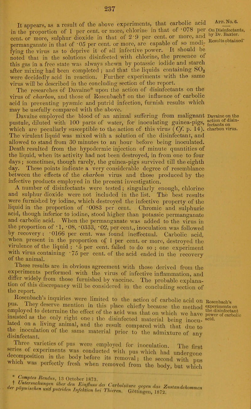 Arp. No. 6. It appears, as a result of the above experiments, that carbolic acid of 1 per cent, or more, chlorine in that of ‘078 per On Disinfectants, in the proportion cent, or more, sulphur dioxide in that of 2'9 per cent, or^more, and permanganate in that of '05 per cent, or more, are capable of so modi- fying the virus as to deprive it of all infective power. It should be noted that in the solutions disinfected with chlorine, the presence ol this gas in a free state was always shewn by potassic iodide and starch after mixing had been completed ; and that the liquids containing SO2 were decidedly acid in reactiou. Further experiments with the same virus will be described in the concluding section ol the report. The researches of Davaine* upon the action of disinfectants on the virus of charbon, and those of Rosenbachf on the influence of carbolic acid in preventing pytemic and putrid infection, furnish results which may be usefully compared with the above. Davaine employed the blood of an animal suffering from malignant Dayaine on the pustule, diluted with 100 parts of water, for inoculating guinea-pigs, fectantson1Sm* which are peculiarly susceptible to the action of this virus (Cf. p. 14). charbon virus. The virulent liquid was mixed with a solution of the disinfectant, and allowed to stand from 30 minutes to an hour before being inoculated. Death resulted from the hypodermic injection of minute quantities of the liquid, when its activity had not been destroyed, in from one to four days; sometimes, though rarely, the guinea-pigs survived till the eighth day. These points indicate a very considerable degree of resemblance between the effects of the charbon virus and those produced by the infective products employed in the present investigation. A number of disinfectants were tested; singularly enough, chlorine and sulphur dioxide were not included in the list. The best results were furnished by iodine, which destroyed the infective property of the liquid in the proportion of '0083 per cent. Chromic and sulphuric acid, though inferior to iodine, stood higher than potassic permanganate and carbolic acid. When the permanganate was added to the virus in the proportion of • 1, '08, '0333, '02, per cent., inoculation was followed by recovery; '0166 per cent, was found ineffectual. Carbolic acid, when present in the proportion of 1 per cent, or more, destroyed the virulence of the liquid : * 5 per cent, failed to do so ; one experiment with virus containing '75 per cent, of the acid ended in the recovery of the animal. These results are in obvious agreement with those derived from the experiments performed with the virus of infective inflammation, and draer widely from those furnished by vaccine. The probable explana- tion ol this discrepancy will be considered in the concluding section of the report. 0 Rosenbach’s inquiries were limited to the action of carbolic acid on Rosenbach’s pus. iney deserve mention in this place chiefly because the method experiments on employed to determine the effect of the acid was that on which we have p“f“c insisted as the only right one : the disinfected material being inocu- acid- a ed on a living animal, and the result compared with that due to the inoculation of the same material prior to the admixture of anv disinfectant. y Three varieties of pus were employed for inoculation. The first series ol experiments was conducted with pus which had undergone decomposition m the body before its removal; the second with°nus which was perfectly fresh when J c-— •1 ’ ■ 1 ■ second removed from the body, but which * Complex liendus, 13 October 1873. t Untersuchungen iiber den Einfluss do Carbolsdure qeqen da » •v'- Jdji/ycu.'is act ^ arooii ae.r pdynuschen u»d putriden Infektion bei Thieren. .... — Zuslandelwmmcn Gottingen, 1872.