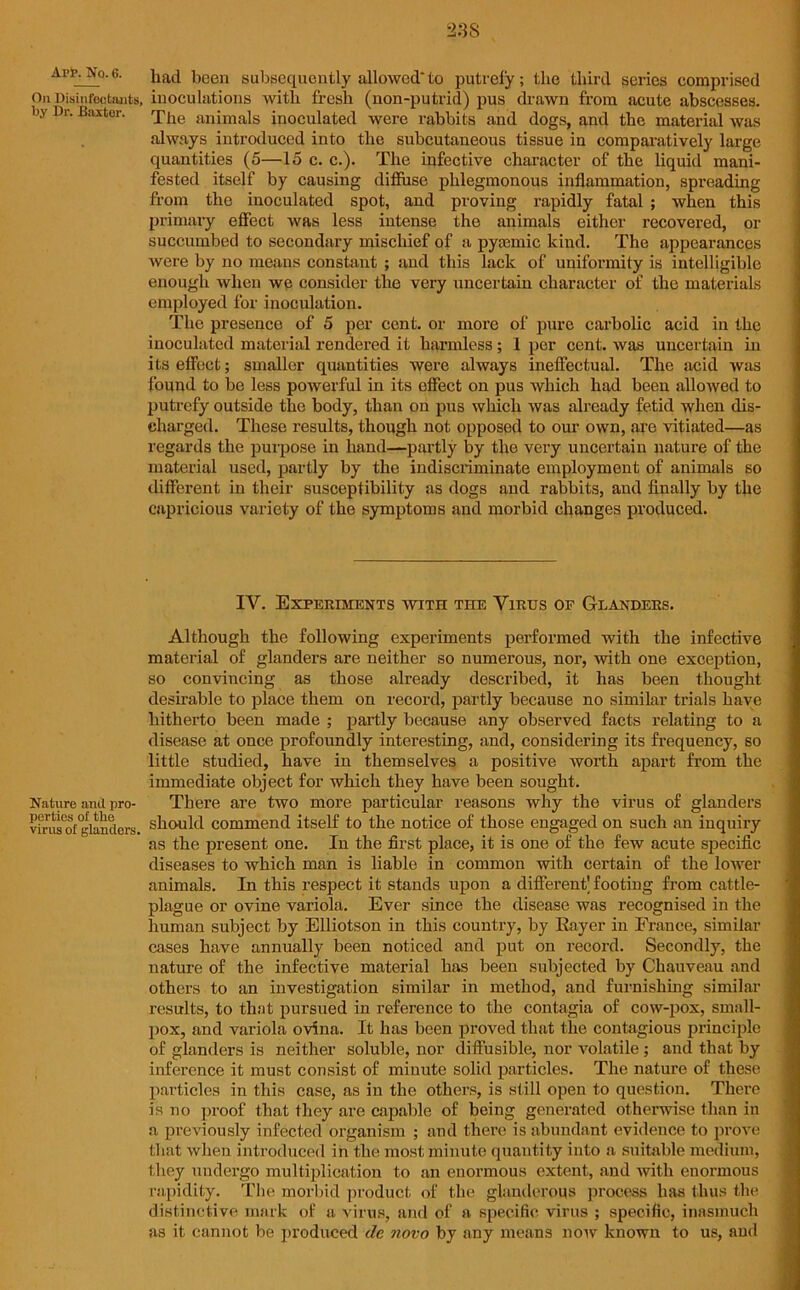 AM*.No.6. had been subsequently allowed'to putrefy; the third series comprised On Disinfectants, inoculations with fresh (non-putrid) pus drawn from acute abscesses, by Dr. Baxter. Xhe animals inoculated were rabbits and dogs, and the material was always introduced into the subcutaneous tissue in comparatively large quantities (5—15 c. c.). The infective character of the liquid mani- fested itself by causing diffuse phlegmonous inflammation, spreading from the inoculated spot, and proving rapidly fatal ; when this primary effect was less intense the animals either recovered, or succumbed to secondary mischief of a pygemic kind. The appearances were by no means constant ; and this lack of uniformity is intelligible enough when we consider the very uncertain character of the materials employed for inoculation. The presence of 5 per cent, or more of pure carbolic acid in the inoculated material rendered it harmless; 1 per cent, was uncertain in its effect; smaller quantities were always ineffectual. The acid was found to be less powerful in its effect on pus which had been allowed to putrefy outside the body, than on pus which was already fetid when dis- charged. These results, though not opposed to our own, are vitiated—as regards the purpose in hand—partly by the very uncertain nature of the material used, partly by the indiscriminate employment of animals so different in their susceptibility as dogs and rabbits, and finally by the capricious variety of the symptoms and morbid changes produced. IY. Experiments with the Virus op Glanders. Although the following experiments performed with the infective material of glanders are neither so numerous, nor, with one exception, so convincing as those already described, it has been thought desirable to place them on record, partly because no similar trials have hitherto been made ; partly because any observed facts relating to a disease at once profoundly interesting, and, considering its frequency, so little studied, have in themselves a positive worth apart from the immediate object for which they have been sought. Nature and pro- There are two more particular reasons why the virus of glanders vfnisof'glanders, should commend itself to the notice of those engaged on such an inquiry as the present one. In the first place, it is one of the few acute specific diseases to which man is liable in common with certain of the lower animals. In this respect it stands upon a different' footing from cattle- plague or ovine variola. Ever since the disease was recognised in the human subject by Elliotson in this country, by Eayer in France, similar cases have annually been noticed and put on record. Secondly, the nature of the infective material has been subjected by Chauveau and others to an investigation similar in method, and furnishing similar results, to that pursued in reference to the contagia of cow-pox, small- pox, and variola ovina. It has been proved that the contagious principle of glanders is neither soluble, nor diffusible, nor volatile ; and that by inference it must consist of minute solid particles. The nature of these particles in this case, as in the others, is still open to question. There is no proof that they are capable of being generated otherwise than in a previously infected organism ; and there is abundant evidence to prove that when introduced in the most minute quantity into a suitable medium, they undergo multiplication to an enormous extent, and with enormous rapidity. The morbid product of the glanderous process has thus the distinctive mark of a virus, and of a specific virus ; specific, inasmuch as it cannot be produced de novo by any means now known to us, and