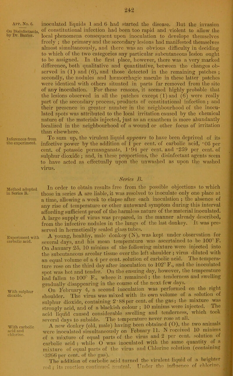 App. No. 6. On Disinfectants, by Dr. Baxter. Inferences from tlio experiment. Method adopted in Series B. Experiment wi carbolic acid. With sulphur dioxide. With carbolic acid and chlorine. inoculated liquids 1 and 6 had started the disease. But the invasion of constitutional infection had been too rapid and violent to allow the local phenomena consequent upon inoculation to develope themselves freely ; the primary and the secondary lesions had manifested themselves almost simultaneously, and there was an obvious difficulty in deciding to which of the two categories any particular subcutaneous lesion ought to be assigned. In the first place, however, there was a very marked difference, both qualitative and quantitative, between the changes ob- served in (1) and (6), and those detected in the remaining patches ; secondly, the nodules and haemorrhagic maculae in these latter patches were identical with others situated in parts far removed from the site of any inoculation. For these reasons, it seemed highly probable that the lesions observed in all the patches except (1) and (6) were really part of the secondary process, products of constitutional infection ; and their presence in greater number in the neighbourhood of the inocu- lated spots was attributed to the local irritation caused by the chemical nature of the materials injected, just as an exanthem is more abundantly localized in the neighbourhood of a wound or other focus of irritation than elsewhere. To sum up, the virulent liquid appears to have been deprived of its infective power by the addition of 1 per cent, of carbolic acid, • 05 per cent, of potassic permanganate, 1 • 94 per cent, and -259 per cent, of sulphur dioxide ; and, in these proportions, the disinfectant agents seem to have acted as effectually upon the unwashed as upon the washed virus. Sei'ics B. In order to obtain results free from the possible objections to which those in series A are liable, it was resolved to inoculate only one place at a time, allowing a week to elapse after each inoculation ; the absence of any rise of temperature or other untoward symptom during this interval affording sufficient proof of the harmless nature of the material inoculated. A large supply of virus was prepared, in the manner already described, from the infective nodules in the lungs of the last donkey. It was pre- served in hermetically sealed glass tubes. A. young, healthy, male donkey (N), was kept under observation for several days, and his mean temperature was ascertained to be 100° F. On January 25, 10 minims of the following mixture were injected into the subcutaneous areolar tissue over the left shoulder ; virus diluted with an equal volume of a 4 per cent, solution of carbolic acid. The tempera- ture rose on the third day after inoculation to 102° F., and the inoculated spot was hot and tender. On the ensuing day, however, the temperature had fallen to 100° F., where it remained ; the tenderness and swelling gradually disappearing in the course of the next few days. On February 4, a second inoculation was performed on the right shoulder. The virus was mixed with its own volume of a solution of sulphur dioxide, containing 2 • 88 per cent, of the gas; the mixture was strongly acid, and of a blackish colour ; 10 minims were injected. The acid liquid caused considerable swelling and tenderness, which took several days to subside. The temperature never rose at all. A new donkey (old, male) having been obtained (O), the two animals were inoculated simultaneously on Febunry 11. N received 10 minims of a mixture of equal parts of the virus and 2 per cent, solution or carbolic acid ; while O was inoculated with the same quantity of a mixture of equal parts of the virus and Chlorine solution (containing •3266 per cent, of the gas). The addition of carbolic acid turned the virulent liquid of a brighter red ; its reaction continued neutral. Under the influence of chlorine,