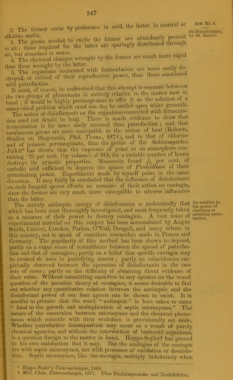 2. The form* occur ^ preface in acid, .he » in nenfa. or needed to excite the former are abundantly present ** »“» ' •; thole required for the latter are sparingly distributed through in air “ribUT\*oCes wrought by the former are much more rapid “7 nfcal^conneS' with fermentation are more easily de- stroyed, or ribbed of their reproductive power, than those associate! W1]q must^of course, be understood that this attempt to separate between the two groups of phenomena is entirely relative to the matter now m hand • it would be highly presumptuous to offer it as the solution of a many-sided problem which must one day be settled upon wider grounds. The action of disinfectants on the organisms connected with fermenta- tion need not detain us long. There is much evidence to show that fermentation is far more easily arrested than putrefaction ; and that torulaceous germs are more susceptible to the action of heat (Roberts, Studies on Biogenesis, Phil. Trans., 1874), and to that of chlorine and of potassic permanganate, than the germs of the Schizomycetes. Jtided* has shown that the exposure of yeast to an atmosphere con- taining • 25 per cent, (by volume) of SO2 for a variable number oi hours destroys its zymotic properties. Manassein found P- per cent, of carbolic acid sufficient to deprive the spores of Penicillium of their terminating power. Experiments made by myself point in the same direction. °It may fairly be concluded that the influence of disinfectants on such fungoid spores affords no measure of their action on contagia, since the former are very much more susceptible to adverse influences than the latter. The strictly antiseptic energy of disinfectants is undoubtedly that “s0re^°“^° which has been most thoroughly investigated, and most frequently taken checking or as a measure of their power to destroy contagion. A vast mass of a^mgpyirc- experimental material on this subject has been accumulated by Angus Smith, Calvert, Crookes, Parkes, O’Nial, Dougall, and many others in this country, not to speak of countless researches made in France and Germany. The popularity of this method has been shown to depend, partly on a vague sense of resemblance between the spread of putrefac- tion and that of contagion; partly on a belief that specific contagia may be created de novo in putrefying matter; partly on coincidences em- pirically observed between the operation of disinfectants in the two sets of cases; partly on the difficulty of obtaining direct evidence of their value. Without committing ourselves to any opinion on the vexed . question of the parasitic theory of contagion, it seems desirable to find out whether any quantitative relation between the antiseptic and the disinfectant power of our four agents can be shown to exist. It is needful to premise that the word “ antiseptic ” is here taken to mean “ fatal to the growth and multiplication of septic microzymes.” The nature of the connexion between microzymes and the chemical pheno- mena which coincide with their evolution is provisionally set aside. Whether putrefactive decomposition may occur as a result of purely chemical agencies, and without the intervention of bacteroid organisms, is a question foreign to the matter in hand. Hoppe-Seylerf has proved to his own satisfaction that it may. But the analogies of the contagia are with septic microzymes, not with processes of oxidation or deoxida- tion. Septic microzymes, like the contagia, multiply indefinitely when * Hoppe-Seyler’x Unlersucliungen, 1808. t Med. Client. Untersucliungen, 1871. Uber Fiiuluissprozesse uml Desinfektion.