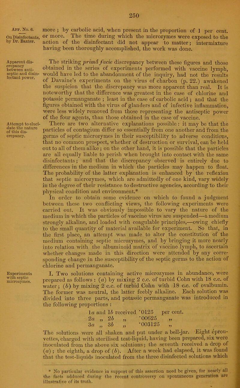App. No. 6. more ; by carbolic acid, when present in the proportion of ] per cent. OuDisinfectants, or morc- The time during which the microzymes were exposed to the by Dr. Baxter, action of the disinfectant did not appear to matter; intermixture having been thoroughly accomplished, the work was done. Apparent dis- crepancy between anti- septic and disin- fectant power. Attempt to eluci- date the nature of this dis- crepancy. Experiments with septic microzymes. The striking primd facie discrepancy between these figures and those obtained in the series of experiments performed with vaccine lymph, would have led to the abandonment of the inquiry, had not the results of Davaine’s experiments on the virus of charbon (p. 22.) awakened the suspicion that the discrepancy was more apparent than real. It is noteworthy that the difference was greatest in the case of chlorine and potassic permanganate ; least in the case of carbolic acid ; and that the figures obtained with the virus of glanders and of infective inflammation, were less widely removed from those representing the antiseptic power of the four agents, than those obtained in the case of vaccine. There are two alternative explanations possible : it may be that the particles of contagium differ so essentially from one another and from the germs of septic microzymes in their susceptibility to adverse conditions, that no common prospect, whether of destruction or survival, can be held out to all of them alike; ou the other hand, it is possible that the particles are all equally liable to perish when brought into contact with the same disinfectants; and that the discrepancy observed is entirely due to differences in the medium in which the particles may happen to float. The probability of the latter explanation is enhanced by the reflexion that septic microzymes, which are admittedly of one kind, vary widely in the degree of their resistance to destructive agencies, according to their physical condition and environment.* In order to obtain some evidence on which to found a judgment between these two conflicting views, the following experiments were carried out. It was obviously impossible to vary the nature of the medium in which the particles of vaccine virus are suspended—a medium strongly alkaline, and loaded with coagulable principles,—owing chiefly to the small quantity of material available for experiment. So that, in the first place, an attempt was made to alter the constitution of the medium containing septic microzymes, and by bringing it more nearly into relation with the albuminoid matrix of vaccine lymph, to ascertain whether changes made in this direction were attended by any corre- sponding change in the susceptibility of the septic germs to the action of chlorine and permanganate. I. Two solutions containing active microzymes in abundance, were prepared as follows : (a) by mixing 2 c.c. of turbid Cohn with 18 c.c. of water; (5) by mixing 2 c.c. of turbid Cohn with 18 c.c. of ovalbumin. The former was neutral, the latter feebly alkaline. Each solution wras divided into three parts, and potassic permanganate was introduced in the folio-wing proportions : la and 15 received '0125 per cent. 2a „ 25 „ ’00625 „ 3a „ 35 „ -003125 „ The solutions were all shaken and put under a bell-jar. Eight eprou- vettes, charged with sterilised test-liquid, having been prepared, six were inoculated from the above six solutions; the seventh received a drop of («); the eighth, a drop of (5). After a week had elapsed, it was found that the test-liquids inoculated from the three disinfected solutions wrhich * No particular evidence in support of this assertion need be given, for nearly all the facts adduced during the recent controversy ou spontaneous generation are illustrative of its truth.
