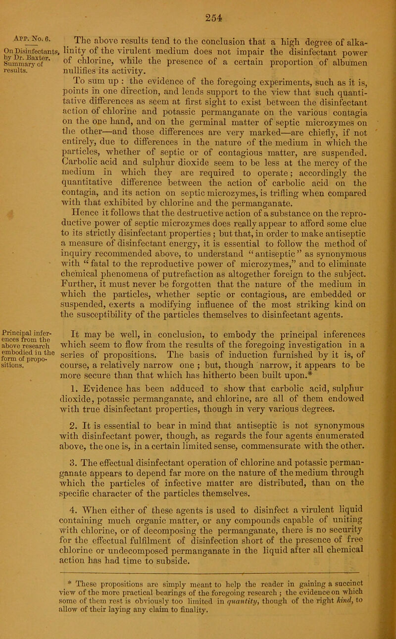 Arp. No. 6. On Disinfectants by Dr. Baxter. Summary of results. Principal infer- ences from the above research embodied in the form of propo- sitions. The above results tend to the conclusion that a high degree of alka- Unity of the virulent medium does not impair the disinfectant power of chlorine, while the presence of a certain proportion of albumen nullifies its activity. To sum up : the evidence of the foregoing experiments, such as it is, points in one direction, and lends support to the view that such quanti- tative differences as seem at first sight to exist between the disinfectant action of chlorine and potassic permanganate on the various contagia on the one hand, and on the germinal matter of septic microzym.es’ on the other—and those differences are very marked—are chiefly, if not entirely, due to differences in the nature of the medium in which the particles, whether of septic or of contagious matter, are suspended. Carbolic acid and sulphur dioxide seem to be less at the mercy of the medium in which they are required to operate; accordingly the quantitative difference between the action of carbolic acid on the contagia, and its action on septic microzymes, is trifling when compared with that exhibited by chlorine and the permanganate. Hence it follows that the destructive action of a substance on the repro- ductive power of septic microzymes does really appear to afford some clue to its strictly disinfectant properties; but that, in order to make antiseptic a measure of disinfectant energy, it is essential to follow the method of inquiry recommended above, to understand “antiseptic” as synonymous with “ fatal to the reproductive power of microzymes,” and to eliminate chemical phenomena of putrefaction as altogether foreign to the subject. Further, it must never be forgotten that the nature of the medium in which the particles, whether septic or contagious, are embedded or suspended, exerts a modifying influence of the most striking kind on the susceptibility of the particles themselves to disinfectant agents. It may be well, in conclusion, to embody the principal inferences which seem to flow from the results of the foregoing investigation in a series of propositions. The basis of induction furnished by it is, of course, a relatively narrow one ; but, though narrow, it appears to be more secure than that which has hitherto been built upon.* 1. Evidence has been adduced to show that carbolic acid, sulphur dioxide, potassic permanganate, and chlorine, are all of them endowed with true disinfectant properties, though in very various degrees. 2. It is essential to bear in mind that antiseptic is not synonymous with disinfectant power, though, as regards the four agents enumerated above, the one is, in a certain limited sense, commensurate with the other. 3. The effectual disinfectant operation of chlorine and potassic perman- ganate appears to depend far more on the nature of the medium through which the particles of infective matter are distributed, than on the specific character of the particles themselves. 4. When either of these agents is used to disinfect a virulent liquid containing much organic matter, or any compounds capable of uniting with chlorine, or of decomposing the permanganate, there is no security for the effectual fulfilment of disinfection short of the presence of free chlorine or undecomposed permanganate in the liquid after all chemical action has had time to subside. * These propositions are simply meant to help the reader in gaining a succinct view of the more practical bearings of the foregoing research ; the evidence on which some of them rest is obviously too limited in quantity, though of the right kind, to allow of their laying any claim to finality.