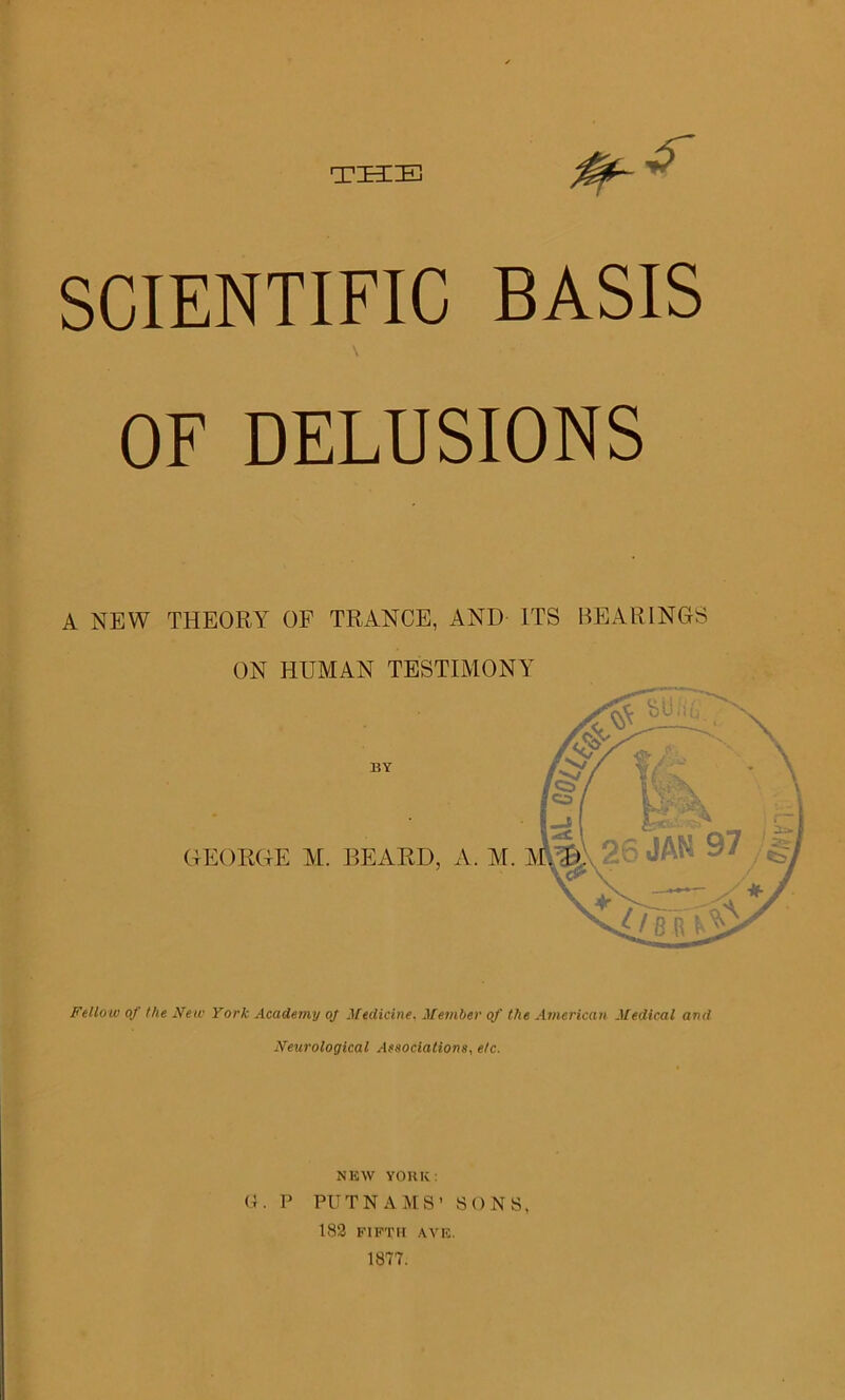 THE 0~ ^ SCIENTIFIC BASIS OF DELUSIONS A NEW THEORY OF TRANCE, AND LTS BEARINGS ON HUMAN TESTIMONY ^5ui BY GEORGE M. BEARD, A. M. A Fellow of the New York Academy oj Medicine, Member of the American Medical and Neurological Associations, etc. NEW YORK: G. P PUTNAMS’ SONS, 182 FIFTH AVE. 1877. £/?tn