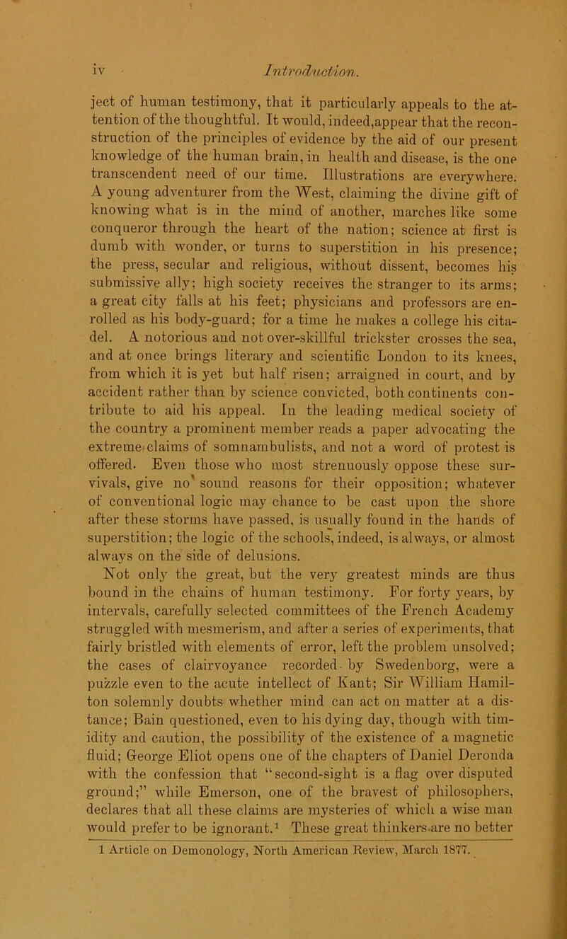 jeet of human testimony, that it particularly appeals to the at- tention of the thoughtful. It would, indeed,appear that the recon- struction of the principles of evidence by the aid of our present knowledge of the human brain, in health and disease, is the one transcendent need of our time. Illustrations are everywhere. A young adventurer from the West, claiming the divine gift of knowing what is in the mind of another, marches like some conqueror through the heart of the nation; science at first is dumb with wonder, or turns to superstition in his presence; the press, secular and religious, without dissent, becomes his submissive ally; high society receives the stranger to its arms; a great city falls at his feet; physicians and professors are en- rolled as his body-guard; for a time he makes a college his cita- del. A notorious and not over-skillful trickster crosses the sea, and at once brings literary and scientific London to its knees, from which it is yet but half risen; arraigned in court, and by accident rather than by science convicted, both continents con- tribute to aid his appeal. In the leading medical society of the country a prominent member reads a paper advocating the extreme claims of somnambulists, and not a word of protest is offered. Even those who most strenuously oppose these sur- vivals, give no’ sound reasons for their opposition; whatever of conventional logic may chance to be cast upon the shore after these storms have passed, is usually found in the hands of superstition; the logic of the schools, indeed, is always, or almost always on the side of delusions. Not only the great, but the very greatest minds are thus bound in the chains of human testimony. For forty years, by intervals, carefully selected committees of the French Academy struggled with mesmerism, and after a series of experiments, that fairly bristled with elements of error, left the problem unsolved; the cases of clairvoyance recorded by Swedenborg, were a puzzle even to the acute intellect of Kant; Sir William Hamil- ton solemnly doubts whether mind can act on matter at a dis- tance; Bain questioned, even to his dying day, though with tim- idity and caution, the possibility of the existence of a magnetic fluid; George Eliot opens one of the chapters of Daniel Deronda with the confession that “second-sight is a flag over disputed ground;” while Emerson, one of the bravest of philosophers, declares that all these claims are mysteries of which a wise man would prefer to be ignorant.1 These great thinkers are no better 1 Article on Demonology, North American Review, March 1877.