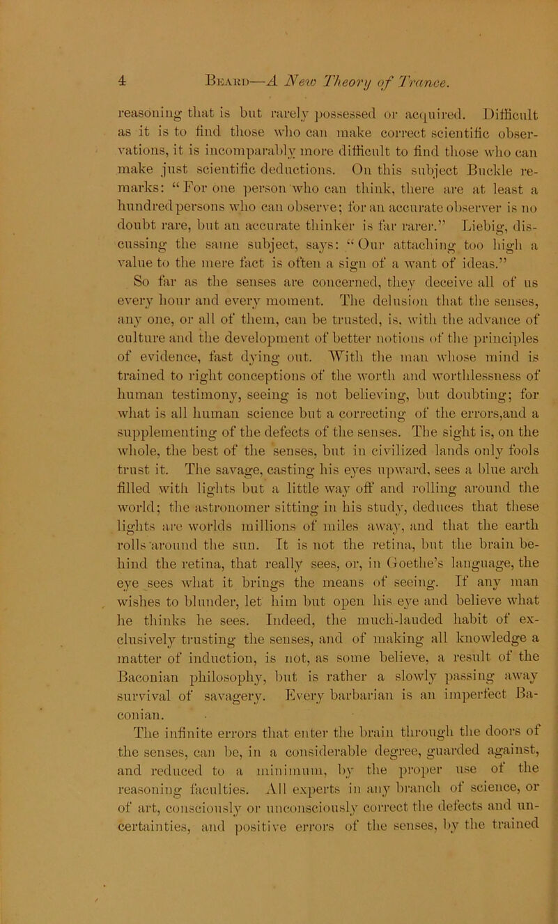 reasoning that is but rarely possessed or acquired. Difficult as it is to find those who can make correct scientific obser- vations, it is incomparably more difficult to find those who can make just scientific deductions. On this subject Buckle re- marks: “For one person who can think, there are at least a hundred persons who can observe; for an accurate observer is no doubt rare, but an accurate thinker is far rarer.” Liebig, dis- cussing the same subject, says: “Our attaching too high a value to the mere fact is often a sign of a want of ideas.” So far as the senses are concerned, they deceive all of us every hour and every moment. The delusion that the senses, any one, or all of them, can be trusted, is. with the advance of culture and the development of better notions of the principles of evidence, fast dying out. With the man whose mind is trained to right conceptions of the worth and worthlessness of human testimony, seeing is not believing, but doubting; for what is all human science but a correcting of the errors,and a supplementing of the defects of the senses. The sight is, on the whole, the best of the senses, but in civilized lands only fools trust it. The savage, casting his eyes upward, sees a blue arch filled with lights but a little way off and rolling around the world; the astronomer sitting in his study, deduces that these lights are worlds millions of miles away, and that the earth rolls around the sun. It is not the retina, but the brain be- hind the retina, that really sees, or, in Goethe’s language, the eye sees what it brings the means of seeing. If any man wishes to blunder, let him but open his eye and believe what he thinks he sees. Indeed, the much-lauded habit of ex- clusively trusting the senses, and of making all knowledge a matter of induction, is not, as some believe, a result of the Baconian philosophy, but is rather a slowly passing away survival of savagery. Every barbarian is an imperfect Ba- conian. The infinite errors that enter the brain through the doors of the senses, can be, in a considerable degree, guarded against, and reduced to a minimum, by the proper use of the reasoning faculties. All experts in any branch of science, or of art, consciously or unconsciously correct the defects and un- certainties, and positive errors of the senses, by the trained