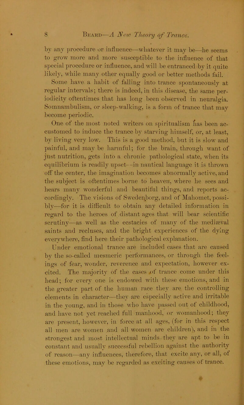 by any procedure or influence—whatever it may be—lie seems to grow more and more susceptible to the influence of that special procedure or influence, and will be entranced by it quite likely, while many other equally good or better methods fail. Some have a habit of falling into trance spontaneously at regular intervals; there is indeed, in this disease, the same per- iodicity oftentimes that has long been observed in neuralgia. Somnambulism, or sleep-walking, is a form of trance that may become periodic. One of the most noted writers on spiritualism fias been ac- customed to induce the trance by starving himself, or, at least, by living very low. This is a good method, but it is slow and painful, and may be harmful; for the brain, through want of just nutrition, gets into a chronic pathological state, when its equilibrium is readily upset--in nautical language it is thrown off the center, the imagination becomes abnormally active, and the subject is oftentimes borne to heaven, where he sees and hears many wonderful and beautiful things, and reports ac- cordingly. The visions of Swedenborg, and of Mahomet, possi- bly—for it is difficult to obtain any detailed information in regard to the heroes of distant ages that will bear scientific scrutiny—as well as the ecstacies of many of the mediaeval saints and recluses, and the bright experiences of the dying everywhere, find here their pathological explanation. Under emotional trance are included cases that are caused by the so-called mesmeric performances, or through the feel- ings of fear, wonder, reverence and expectation, however ex- cited. The majority of the cases .of trance come under this head; for every one is endowed with these emotions, and in the greater part of the human race they are the controlling elements in character—they are especially active and irritable in the young, and in those who have passed out ot childhood, and have not yet reached full manhood, or womanhood; they are present, however, in force at all ages, (for in this respect all men are women and all women are children), and in the strongest and most intellectual minds - they are apt to be in constant and usually successful rebellion against the authority of reason—any influences, therefore, that excite any, or all, ot these emotions, may be regarded as exciting causes ot trance. •v