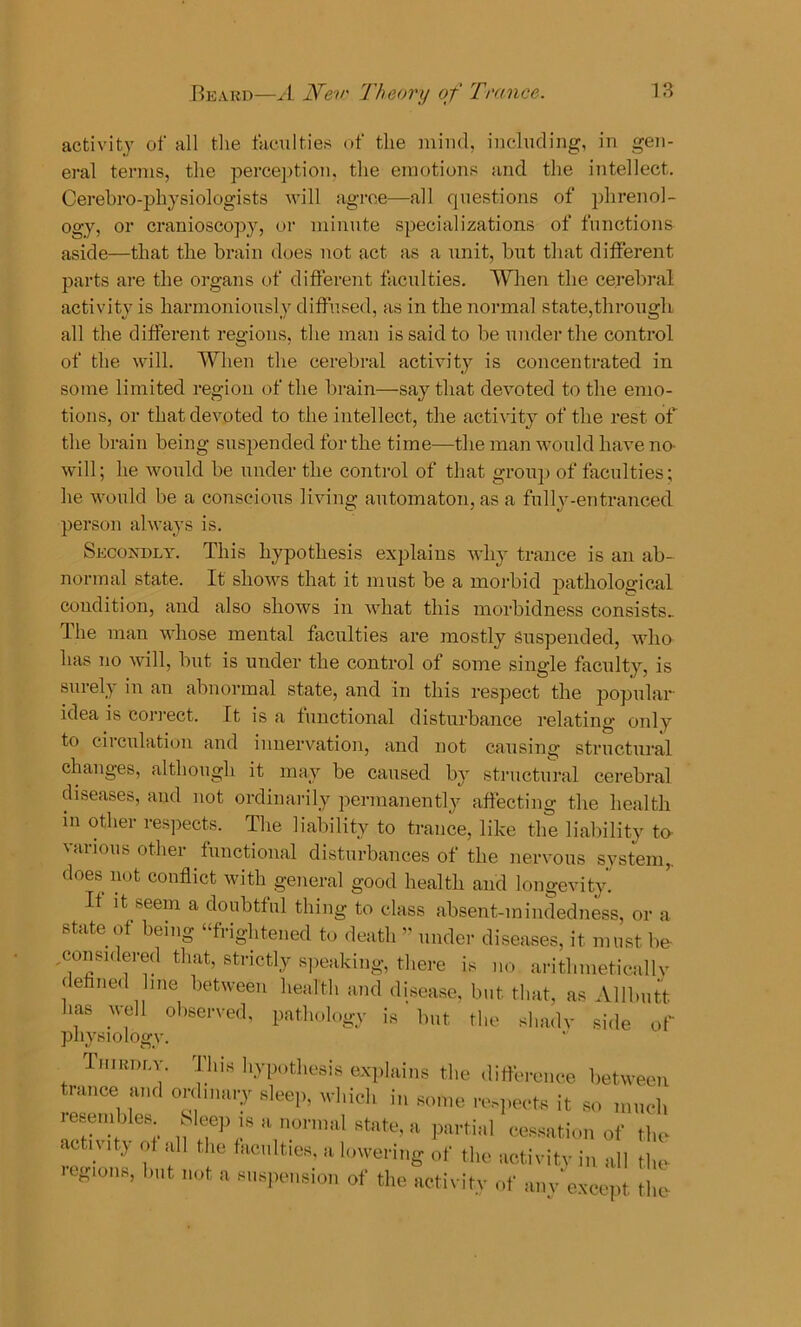 activity of all the faculties of the mind, including, in gen- eral terms, the perception, the emotions and the intellect. Cerebro-phy siologists will agree—all questions of phrenol- ogy, or cranioscopy, or minute specializations of functions aside—that the brain does not act as a unit, but that different parts are the organs of different faculties. When the cerebral activity is harmoniously diffused, as in the normal state,through all the different regions, the man is said to be under the control of the will. When the cerebral activity is concentrated in some limited region of the brain—say that devoted to the emo- tions, or that devoted to the intellect, the activity of the rest of the brain being suspended for the time—the man would have no- will; he would be under the control of that group of faculties; he would be a conscious living automaton, as a fully-entranced person always is. Secondly. This hypothesis explains why trance is an ab- normal state. It shows that it must be a morbid pathological condition, and also shows in what this morbidness consists^ The man whose mental faculties are mostly Suspended, who has no will, but is under the control of some single faculty, is surely in an abnormal state, and in this respect the popular idea is correct. It is a functional disturbance relating only to circulation and innervation, and not causing structural changes, although it may be caused by structural cerebral diseases, and not ordinarily permanently affecting the health in other respects. The liability to trance, like the liability to various other functional disturbances of the nervous system,, does not conflict with general good health and longevity’ It it seem a doubtful thing to class absent-mindedness, or a state of being “frightened to death ” under diseases, it must be- , considered that, strictly speaking, there is no. arithmeticallv dehned me between health and disease, but that, as Allbutt las well observed, pathology is but the shadv side of physiology. Thirdly. This hypothesis explains the difference between trance and ordinary sleep, which in some respects it so much Sleep is a normal state, a partial cessation of tl resembles, activity of all the faculties, a ic owering of the activity in all th bl,t of the activity of Z