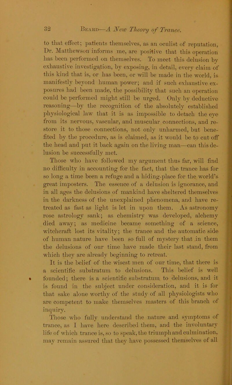 to that effect; patients themselves, as an oculist of reputation, Dr. Matthewson informs me, are positive that this operation has been performed on themselves. To meet this delusion by exhaustive investigation, by exposing, in detail, every claim of this kind that is, or has been, or will be made in the world, is manifestly beyond human power; and if such exhaustive ex- posures had been made, the possibility that such an operation could be performed might still be urged. Only by deductive reasoning—by the recognition of the absolutely established physiological law that it is as impossible to detach the eye from its nervous, vascular, and muscular connections, and re- store it to those connections, not only unharmed, but bene- fited by the procedure, as is claimed, as it would he to cut off the head and put it back again on the living man—can this de- lusion be successfully met. Those who have followed my argument thus far, will find no difficulty in accounting for the fact, that the trance has for so long a time been a refuge and a hiding-place for the world’s great imposters. The essence of a delusion is ignorance, and in all ages the delusions of mankind have sheltered themselves in the darkness of the unexplained phenomena, and have re- treated as fast as light is let in upon them. As astronomy rose astrology sank; as chemistry was developed, alchemy died away; as medicine became something of a science, witchcraft lost its vitality; the trance and the automatic side of human nature have been so full of mystery that .in them the delusions of our time have made their last stand, from which they are already beginning to retreat. It is the belief of the wisest men of our time, that there is a scientific substratum to delusions. This belief is well founded; there is a scientific substratum to delusions, and it is found in the subject under consideration, and it is for that sake alone worthy of the study of all physiologists who are competent to make themselves masters of this branch of inquiry. Those who fully understand the nature and symptoms of trance, as I have here described them, and the involuntary 1 ife of which trance is, so to speak, the triumph and culmination, may remain assured that they have possessed themselves of all