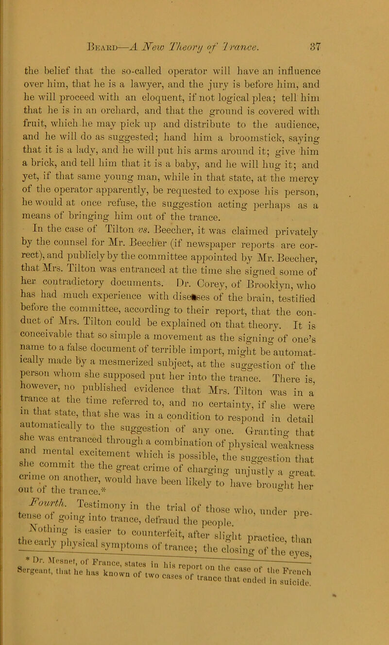 the belief that the so-called operator will have an influence over him, that he is a lawyer, and the jury is before him, and he will proceed with an eloquent, if not logical plea; tell him that he is in an orchard, and that the ground is covered with fruit, which he may pick up and distribute to the audience, and he will do as suggested; hand him a broomstick, saying that it is a lady, and he will put his arms around it; give him a brick, and tell him that it is a baby, and he will hug it; and yet, if that same young man, while in that state, at the mercy of the operator apparently, be requested to expose his person, he would at once refuse, the suggestion acting perhaps as a means of bringing him out of the trance. In the case ot Tilton vs. Beecher, it was claimed privately by the counsel for Mr. Beecher (if newspaper reports are cor- rect), and publicly by the committee appointed by Mr. Beecher, that Mrs. lilton was entranced at the time she signed some of her contradictory documents. Dr. Corey, of Brooklyn, who has had much experience with diseases of the brain, testified before the committee, according to their report, that the con- duct of Mrs. Tilton could be explained on that theory. It is conceivable that so simple a movement as the signing of one’s name to a false document of terrible import, might be automat- ically made by a mesmerized subject, at the suggestion of the person whom she supposed put her into the trance. There is however, no published evidence that Mrs. Tilton was in a trance at the time referred to, and no certainty, if she were in that state, that she was in a condition to respond in detail automatically to the suggestion of any one. Granting that s e was entranced through a combination of physical weakness and mental excitement which is possible, the suggestion that She commit the the great crime of charging mjSS£ a g ea he° IM>' * her Fourth. Testimony in the trial of those who, under ore tense of going into trance, defraud the people P Aothing is easier to counterfeit, after slight practice tl,„„ tjme^n^sical symptoms of trance; the closinl of the’eyes, * Dr. Mesnet, of France, states in his retauTmTo^ 7 •0-Pnnt n,„. i,„ i... , - ‘s report on the case of the Freucli Sergeant, that he has known of two cases of trance that ended in suicide.