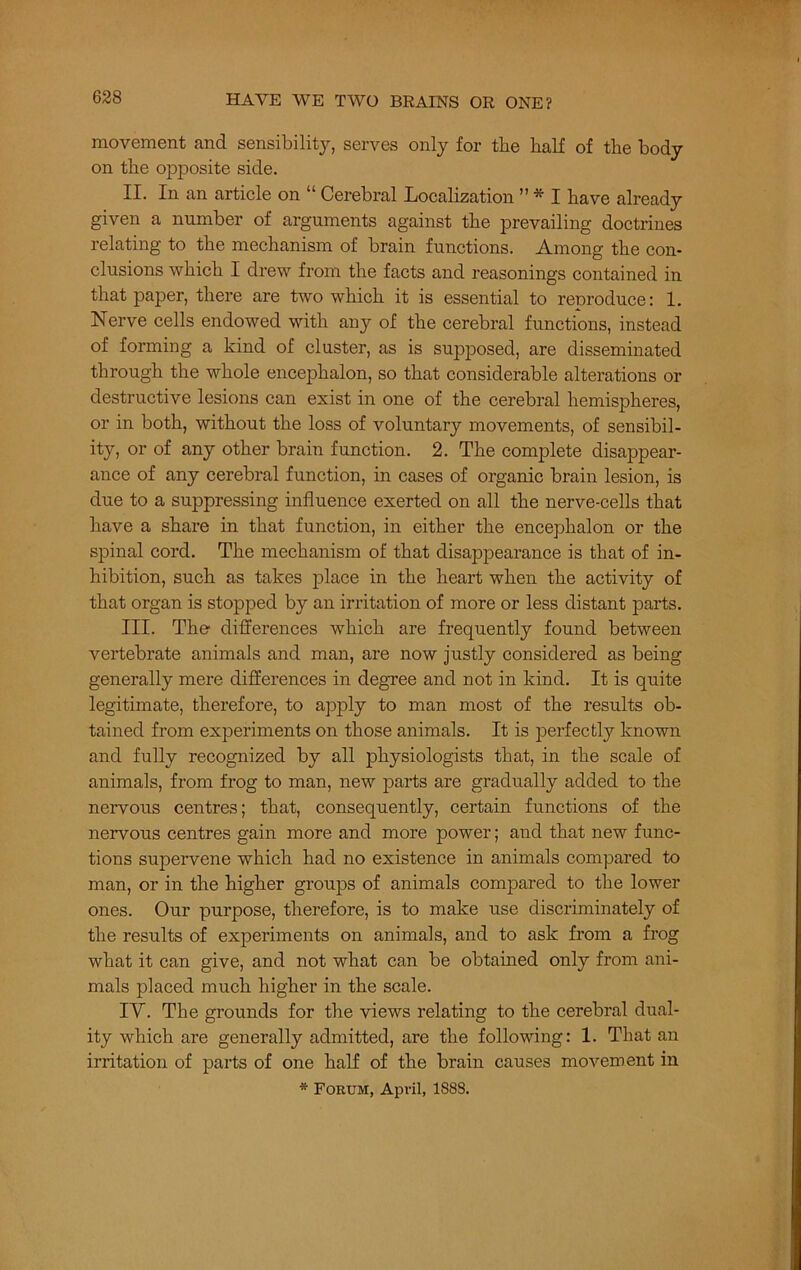 movement and sensibility, serves only for the half of the body on the opposite side. II. In an article on “ Cerebral Localization ” * I have already given a number of arguments against the prevailing doctrines relating to the mechanism of brain functions. Among the con- clusions which I drew from the facts and reasonings contained in that paper, there are two which it is essential to renroduce: 1. Nerve cells endowed with any of the cerebral functions, instead of forming a kind of cluster, as is supposed, are disseminated through the whole encephalon, so that considerable alterations or destructive lesions can exist in one of the cerebral hemispheres, or in both, without the loss of voluntary movements, of sensibil- ity, or of any other brain function. 2. The complete disappear- ance of any cerebral function, in cases of organic brain lesion, is due to a suppressing influence exerted on all the nerve-cells that have a share in that function, in either the encephalon or the spinal cord. The mechanism of that disappearance is that of in- hibition, such as takes place in the heart when the activity of that organ is stopped by an irritation of more or less distant parts. III. The differences which are frequently found between vertebrate animals and man, are now justly considered as being generally mere differences in degree and not in kind. It is quite legitimate, therefore, to apply to man most of the results ob- tained from experiments on those animals. It is perfectly known and fully recognized by all physiologists that, in the scale of animals, from frog to man, new parts are gradually added to the nervous centres; that, consequently, certain functions of the nervous centres gain more and more power; and that new func- tions supervene which had no existence in animals compared to man, or in the higher groups of animals compared to the lower ones. Our purpose, therefore, is to make use discriminately of the results of experiments on animals, and to ask from a frog what it can give, and not what can be obtained only from ani- mals placed much higher in the scale. IV. The grounds for the views relating to the cerebral dual- ity which are generally admitted, are the following: 1. That an irritation of parts of one half of the brain causes movement in * Forum, April, 188S.