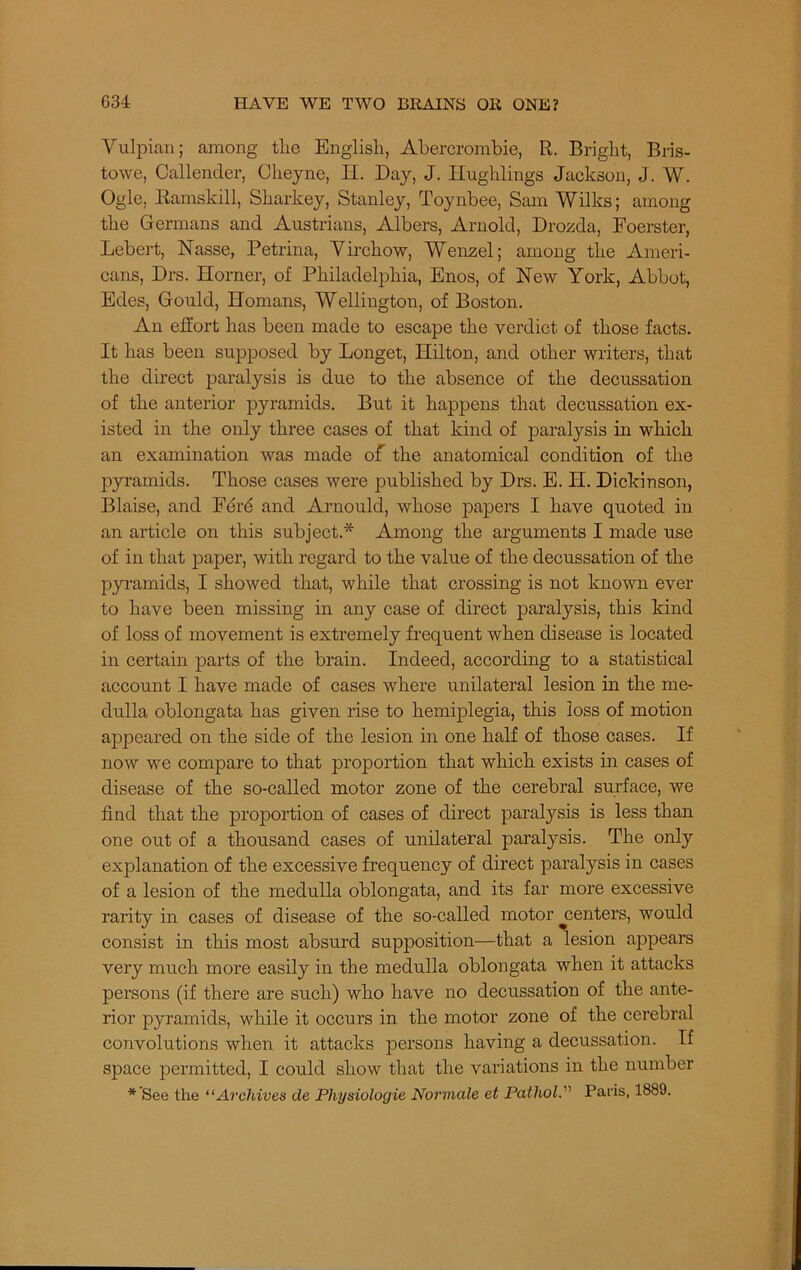 Yulpian; among tlie English, Abercrombie, R. Bright, Bris- towe, Callender, Cheyne, H. Day, J. Hughlings Jackson, J. W. Ogle, Ramskill, Sharkey, Stanley, Toynbee, Sam Wilks; among the Germans and Austrians, Albers, Arnold, Drozda, Foerster, Hebert, Nasse, Petrina, Virchow, Wenzel; among the Ameri- cans, Drs. Horner, of Philadelphia, Enos, of Hew York, Abbot, Edes, Gould, Homans, Wellington, of Boston. An effort has been made to escape the verdict of those facts. It has been supposed by Longet, Hilton, and other writers, that the direct paralysis is due to the absence of the decussation of the anterior pyramids. But it happens that decussation ex- isted in the only three cases of that kind of paralysis in which an examination was made of the anatomical condition of the pyramids. Those cases were published by Drs. E. H. Dickinson, Blaise, and Per6 and Arnould, whose papers I have quoted in an article on this subject.* Among the arguments I made use of in that paper, with regard to the value of the decussation of the pyramids, I showed that, while that crossing is not known ever to have been missing in any case of direct paralysis, this kind of loss of movement is extremely frequent when disease is located in certain parts of the brain. Indeed, according to a statistical account I have made of cases where unilateral lesion in the me- dulla oblongata has given rise to hemiplegia, this loss of motion appeared on the side of the lesion in one half of those cases. If now we compare to that proportion that which exists in cases of disease of the so-called motor zone of the cerebral surface, we find that the proportion of cases of direct paralysis is less than one out of a thousand cases of unilateral paralysis. The only explanation of the excessive frequency of direct paralysis in cases of a lesion of the medulla oblongata, and its far more excessive rarity in cases of disease of the so-called motor ^centers, would consist in this most absurd supposition—that a lesion appears very much more easily in the medulla oblongata when it attacks persons (if there are such) who have no decussation of the ante- rior pyramids, while it occurs in the motor zone of the cerebral convolutions when it attacks persons having a decussation. If space permitted, I could show that the variations in the number * See the “Archives de Physiologie Normale et Pathol.” Paris, 1889.