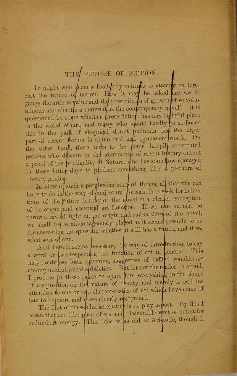 THE/ future of fiction. It might well s/eem a foolhardy venture to attemfit to foie- cast the future off fiction. Efcw, it maJ be asked, hre we to gauge the artistic Value and thd possibilities of growthjof so volu- minous and chaotic a material/ as the contemporary ndvel? It is questioned by soilie whether prose fictiofi has any rightful place in the world of /art, and miny who wtould hardly go so far as this in the path of skeptical doubt maintain that the larger part of recent fiction is of/no real aril permanent worth. On the other hand, there seefn to be borne happilF-constituted persons who dfecern in thf abundancfe of recent li|erary output a proof of the prodigality (if Nature, fho has somehow managed in these latte/ days to p/oduce something like a plethora of literary geniuj In view oil such a perplexing statj of things, al hope to do in]the way of Conjectural forecast is to sfeek for indica- tions of the /future destiny of the nbvel in a clearer conception of its origin /and essential art function. If we c m manage to throw a ray if light on t/lie origin aid raison Ue/rc of the novel, we shall be/ as advantageously placed as it seems possible to be for answering the questipn whether it still has a fixture, and if so, what sort of one. . , And liejre it seems hecessary, by way of introduction, to say ;wo respecting the function of art in general. Tns ess look alarming, suggestive of baflbd wanderings among metaphysical slibtleties. B it let not there ader be afraid. I propose In these pates to spare him everything m the shape of disquisition on thf nature of beauty, and nicely to call his attention Jo one or tvJo characteristics of art which have come of late to be more and ltiore clearly r< cognized. The first of these)characteristic is its play as iect. By tins mean thai art, like play, offers us i pleasurable vmt 01 outlet 01 red and apt energy. I This idea is as old as Aristotle, though 1 a word or may doubt
