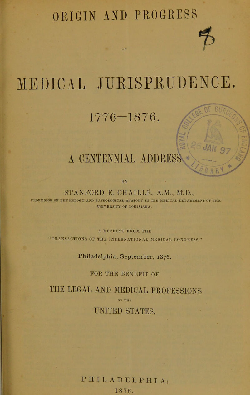 ORIGIN AND PROGRESS OF MEDICAL JURISPRUDENCE. 1776-1876. A CENTENNIAL ADDRESS ,, U y y * *’**■' FW I IL*1*1*^ BY STANFORD E. CHAILLU, A.M., M.D., PROFESSOR OF PHYSIOLOGY AND PATHOLOGICAL ANATOMY IN THE MEDICAL DEPARTMENT OF THE UNIVERSITY OF LOUISIANA. A REPRINT FROM THE “TRANSACTIONS OF THE INTERNATIONAL MEDICAL CONGRESS,” Philadelphia, September, 1876. FOR THE BENEFIT OF THE LEGAL AND MEDICAL PROFESSIONS OP TUB UNITED STATES. 1876. Ton]