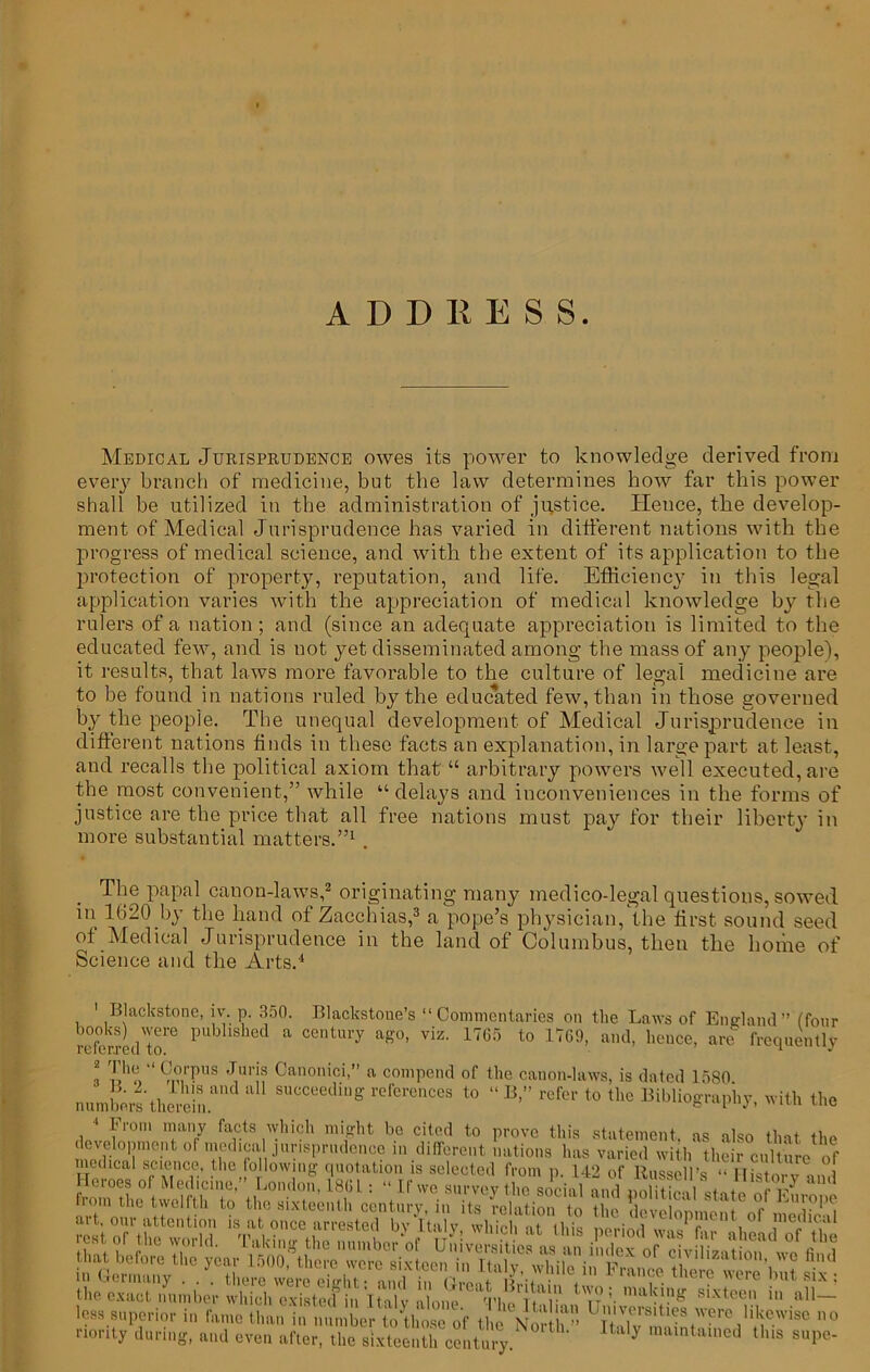 Medical Jurisprudence owes its power to knowledge derived from every branch of medicine, but the law determines how far this power shall be utilized in the administration of justice. Hence, the develop- ment of Medical Jurisprudence has varied in different nations with the progress of medical science, and with the extent of its application to the protection of property, reputation, and life. Efficiency in this legal application varies with the appreciation of medical knowledge by the rulers of a nation ; and (since an adequate appreciation is limited to the educated few, and is not yet disseminated among the mass of any people), it results, that laws more favorable to the culture of legal medicine are to be found in nations ruled by the educated few, than in those governed by the people. The unequal development of Medical Jurisprudence in different nations finds in these facts an explanation, in large part at least, and recalls the political axiom that “ arbitrary powers well executed, are the most convenient,” while “delays and inconveniences in the forms of justice are the price that all free nations must pay for their liberty in more substantial matters.”1 . The papal canon-laws,2 originating many medico-legal questions, sowed iii 1620 by the hand of Zacchias,3 a pope’s physician, the first sound seed of Medical Jurisprudence in the land of Columbus, then the home of Science and the Arts.4 1 Blackstone, iv. p. 350. Blackstotie's “Commentaries on the Laws of England ” (four refbrrLl™ pub hshed a centluT a£°> viz- 1765 to 1769, and, hence, are frequently l i’‘‘9i?,rfUS duri? Canonici>” a compend of the canon-laws, is dated 1580 numbers'therein.*1 8UCC6fDg 1’eferences to “ B>” refei' to the Bibliography, with the 1 From many facts which might be cited to prove this statement as also that th» development or medical jurisprudence in different nations has varied w th the r cuSe of medica! science, the Jo lowing quotation is selected from p. 142 of Russell’s “ IHslorv tnd Hcioes ol Medicine, London, 18GL: “ If we survey the social and nnlitimi < ♦ r in Germany . . . there were ei.du • nml a™ Ju •/ . fiance t Here were but six ; the exact number which existed in iHy l.m ThcLalS „‘r !- Bixt“n all~ less superior in fame than in number to'Biose of Hm V Universities were likewise no riorit, .luring, Md aftc the slxtoolaf, cj.tu J 0rlh' ^ 'is 1-