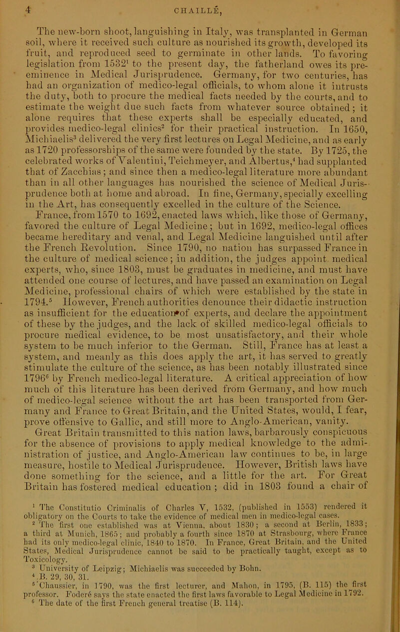 4 The new-born shoot, languishing in Italy, was transplanted in German soil, where it received such culture as nourished its growth, developed its fruit, and reproduced seed to germinate in other lands. To favoring legislation from 1582' to the present day, the fatherland owes its pre- eminence in Medical Jurisprudence. Germany, for two centuries, has had an organization of medico-legal officials, to whom alone it intrusts the duty, both to procure the medical facts needed by the courts, and to estimate the weight due such facts from whatever source obtained; it alone requires that these experts shall be especially educated, and provides medico-legal clinics1 2 for their practical instruction. In 1650, Michiaelis3 delivered the very first lectures on Legal Medicine, and as early as 1720 professorships of the same were founded by the state. By 1725, the celebrated works of Valentini, Teichmeyer, and Albertus,4 had supplanted that of Zaccbias; and since then a medico-legal literature more abundant than in all other languages has nourished the science of Medical Juris- prudence both at home and abroad. In fine, Germany, specially excelling in the Art, has consequently excelled in the culture of the Science. France, from 1570 to 1692, enacted laws which, like those of Germany, favored the culture of Legal Medicine; but in 1692, medico-legal offices became hereditary and venal, and Legal Medicine languished until after the French Revolution. Since 1790, no nation has surpassed France in the culture of medical science; in addition, the judges appoint, medical experts, who, since 1803, must be graduates in medicine, and must have attended one course of lectures, and have passed an examination on Legal Medicine, professional chairs of which were established by the state in 1794.5 However, French authorities denounce their didactic instruction as insufficient for the education*of experts, and declare the appointment of these by the judges, and the lack of skilled medico-legal officials to procure medical evidence, to be most unsatisfactory, and their whole system to be much inferior to the German. Still, France has at least a system, and meanly as this does apply the art, it has served to greatly stimulate the culture of the science, as has been notably illustrated since 17966 by French medico-legal literature. A critical appreciation of how much of this literature has been derived from Germany, and how much of medico-legal science without the art has been transported from Ger- many and France to Great Britain, and the United States, would, I fear, prove offensive to Gallic, and still more to Anglo-American, vanity. Great Britain transmitted to this nation laws, barbarously conspicuous for the absence of provisions to apply medical knowledge to the admi- nistration of justice, and Anglo-American law continues to be, in large measure, hostile to Medical Jurisprudence. However, British laws have done something for the science, and a little for the art. For Great Britain has fostered medical education ; did in 1808 found a chair of 1 The Constitutio Criminalis of Charles Y, 1532, (published in 1553) rendered it obligatory on the Courts to take the evidence of medical men in medico-legal cases. 2 The first one established was at Vienna, about 1830; a second at Berlin, 1833; a third at Munich, 1865; and probably a fourth since 1870 at Strasbourg, where France had its only medico-legal clinic, 1840 to 1870. In France, Great Britain, and the United States, Medical Jurisprudence cannot be said to be practically taught, except as to Toxicology. 3 University of Leipzig; Michiaelis was succeeded by Bohn. LB. 29, 30, 31. 5'Ohaussier, in 1790, was the first lecturer, and Mahon, in 1795, (B. 115) the^first professor. Foder6 says the state enacted the first laws favorable to Legal Medicine in 1792.