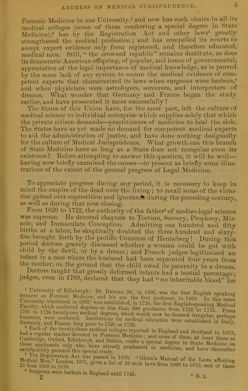 Forensic Medicine in one University,1 and now has such chairs in all its medical colleges (some of these conferring a special degree in State Medicine);2 has by the Registration Act and other laws3 greatly strengthened the medical profession ; and has compelled its courts to accept expert evidence only from registered, and therefore educated, medical men. Still, “ the crowned republic” remains destitute, as does its democratic American offspring, of popular, and hence of governmental, appreciation of the legal importance of medical knowledge, as is proved by the same lack of any system to secure the medical evidence of com- petent experts that characterized its laws when surgeons were barbers,4 and when physicians were astrologers, sorcerers, and interpreters of dreams. What wonder that Germany and France began the study earlier, and have prosecuted it more successfully? The States of this Union have, for the most part, left the culture of medical science to individual enterprise which supplies solely that which the private citizen demands—practitioners of medicine to heal the sick. The States have as yet made no demand for competent medical experts to aid the administration of justice, and have done nothing designedly for the culture of Medical Jurisprudence. What growth can this branch of State Medicine have as long as a State does not recognize even its existence? Before attempting to answer this question, it will be well— having now briefly examined the causes—to present as briefly some illus- trations of the extent of the general progress of Legal Medicine. To appreciate progress during any period, it is necessary to keep in mind the empire of the dead over the living ; to recall some of the victo- ries gained over superstition and ignorant during the preceding century, as well as during that now closing. From 1620 to 1722, the authority of the father5 of medico-legal science was supreme. He devoted chapters to Torture, Sorcery, Prophecy, Mir- acle, and Immaculate Conception. Admitting one hundred and fifty births at a labor, he skeptically doubted the three hundred and sixtv- five brought forth by the prolific Countess of Henneberg! During this period doctors gravely discussed whether a woman could be got with child by the devil, or by a dream; and French judges legitimized an infant in a case where the husband had been separated four years from the mother, on the ground that the child owed its paternity to a dream. . ,ctors f aught that grossly deformed infants had a bestial parentage- judges, even in 1769, declared that they had “ no inheritable blood” for l0,t,UlUVerS1n °f : Dr‘ Cancan, Sr., in 1801, was the first English speaking lecturer °n Ferensic Medicine, and his son the first professor, in 1803/ In this same Univers'ty (chartered in 1582) was established, in 1726, the first English-speaking Medical 1705 to’ V79r\con[erred de%ree3°a lGSS than 300 graduates from 1726 to 1776. From liOo to 1 <26 twenty-one medical degrees, which would now be deemed irregular perlnns hono ary, were: conferred. Institutions for medical education were establishedinltT Germany, and France, long prior to 1705 or 1726. ; Each of the twenty-three medical colleges reported in England and Scotland in 1875 ,, fhe Registration Act was passed in 1858. “Glenn’s Mmnnl T a- ,• Medical Men,” London 1871 o-ivps n Hut ur „ / tun s Manual ol the Laws affecting 25 from 1850 to 1870. ’ ’ S 36 ch laws from 1800 to 1870, and of these 4 Surgeons were barbers in England until 1745. s B