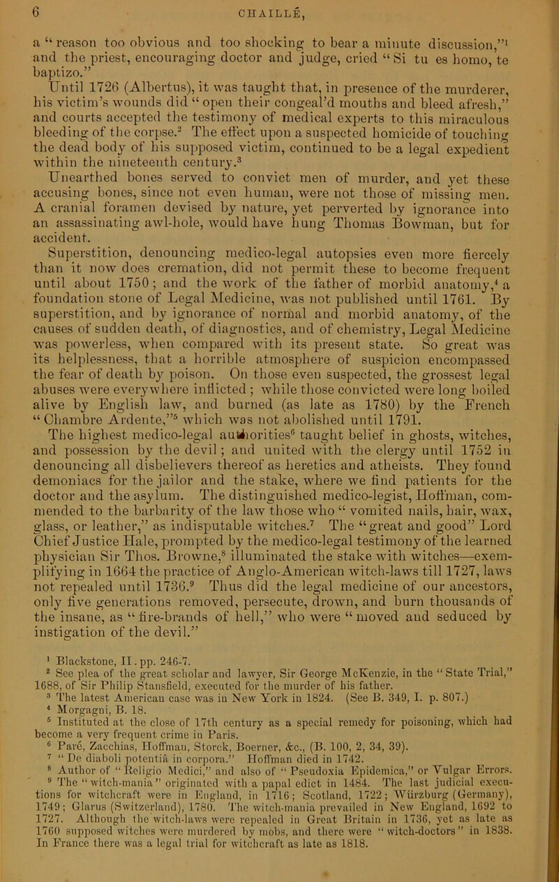 a “reason too obvious and too shocking to bear a minute discussion,”1 and the priest, encouraging doctor and judge, cried “Si tu es homo, te baptizo.” Until 1726 (Albertus), it was taught that, in presence of the murderer, his victim’s wounds did “ open their congeal’d mouths and bleed afresh,” and courts accepted the testimony of medical experts to this miraculous bleeding of the corpse.2 The effect upon a suspected homicide of touching the dead body of his supposed victim, continued to be a legal expedient within the nineteenth century.3 Unearthed bones served to convict men of murder, and yet these accusing bones, since not even human, were not those of missing men. A cranial foramen devised by nature, yet perverted by ignorance into an assassinating awl-hole, would have hung Thomas Bowman, but for accident. Superstition, denouncing medico-legal autopsies even more fiercely than it now does cremation, did not permit these to become frequent until about 1750 ; and the work of the father of morbid anatomy,4 a foundation stone of Legal Medicine, was not published until 1761. By superstition, and by ignorance of normal and morbid anatomy, of the causes of sudden death, of diagnostics, and of chemistry, Legal Medicine wras powerless, when compared with its present state. So great was its helplessness, that a horrible atmosphere of suspicion encompassed the fear of death by poison. On those even suspected, the grossest legal abuses were everywhere indicted ; while those convicted were long boiled alive by English law, and burned (as late as 1780) by the Erench “Chambre Ardente,”5 6 which was not abolished until 1791. The highest medico-legal authorities® taught belief in ghosts, witches, and possession by the devil ; and united with the clergy until 1752 in denouncing all disbelievers thereof as heretics and atheists. They found demoniacs for the jailor and the stake, where we dnd patients for the doctor and the asylum. The distinguished medico-legist, Hoffman, com- mended to the barbarity of the law those who “ vomited nails, hair, wax, glass, or leather,” as indisputable witches.7 The “great and good” Lord Chief Justice Hale, prompted by the medico-legal testimony of the learned physician Sir Thos. Browne,8 illuminated the stake with witches—exem- plifying in 1664 the practice of Anglo-American witch-laws till 1727, laws not repealed until 1736.9 Thus did the legal medicine of our ancestors, only five generations removed, persecute, drown, and burn thousands of the insane, as “fire-brands of hell,” who were “moved and seduced by instigation of the devil.” 1 Blackstone, II.pp. 246-7. 2 See plea of the great scholar and lawyer, Sir George McKenzie, in the “ State Trial, 1688, of Sir Philip Stansfield, executed for the murder of his father. 3 The latest American case was in New York in 1824. (See 13. 349, I. p. 807.) 4 Morgagni, B. 18. 5 Instituted at the close of 17th century as a special remedy for poisoning, which had become a very frequent crime in Paris. 6 Pare, Zacchias, Hoffman, Storck, Boerner, &c., (B. 100, 2, 34, 39). 7 “ De diaboli potentia in corpora.” Hoffman died in 1742. 8 Author of “lteligio Medici,” and also of “ Pseudoxia Epidemica,” or Vulgar Errors. 9 The “witch-mania” originated with a papal edict in 1484. The last judicial execu- tions for witchcraft were in England, in 1716; Scotland, 1722; Wurzburg (Germany), 1749; Glarus (Switzerland), 1780. The witch-mania prevailed in New England, 1692 to 1727. Although the witch-laws were repealed in Great Britain in 1736, yet as late as 1760 supposed witches were murdered by mobs, and there were “witch-doctors” in 1838. In Prance there was a legal trial for witchcraft as late as 1818.