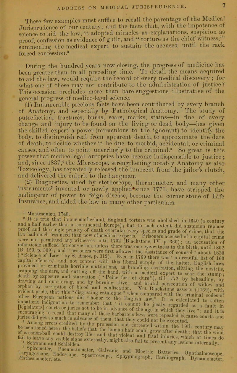 These few examples must suffice to recall the parentage of the Medical Jurisprudence of our century, and the facts that, with the impotence of science to aid the law, it adopted miracles as explanations, suspicion as proof, confession as evidence of guilt, and “ torture as the chief witness,”1 summoning the medical expert to sustain the accused until the rack forced confession.2 During the hundred years now closing, the progress of medicine has been greater than in alf preceding time. To detail the means acquired to aid the law, would require the record of every medical discovery; for what one of these may not contribute to the administration of justice? This occasion precludes more than bare suggestions illustrative of the general progress of medico-legal science. (1) Innumerable precious facts have been contributed by every branch of Anatomy, and especially by Pathological Anatomy. The study of putrefaction, fractures, burns, scars, marks, stains—in fine of every change and injury to be found on the living or dead body—has given the skilled expert a power (miraculous to the ignorant) to identify the body, to distinguish l'eal from apparent death, to approximate the date of death, to decide whether it be due to morbid, accidental, or criminal causes, and often to point unerringly to the criminal.3 So great is this power that medico-legal autopsies have become indispensable to justice; and, since 1837,4 the Microscope, strengthening notably Anatomy as also Toxicology, has repeatedly released the innocent from the jailor’s clutch, and delivered the culprit to the hangman. (2) Diagnostics, aided by stethoscope, thermometer, and many other instruments5 invented or newly applied*since 1776, have stripped the malingerer of power to feign disease, become the corner-stone of Life Insurance, and aided the law in many other particulars. 1 Montesquieu, 1748. 2 It is true that in our motherland, England, torture was abolished in 1640 (a century and a half earlier than in continental Europe); but, to such extent did suspicion replace proof, and the single penalty of death overtake every species and grade of crime, that the law had much less need than now of medical experts. Prisoners accused of a capital crime were not permitted any witnesses until 1702 (Blackstone, IV, p. 360); an accusation of infanticide sufficed for conviction, unless there was one eye-witness to the birth, until 1802 ^ (■ T ’ a!l , 1 Pris°ners were first allowed the assistance of counsel” about 1830 ( Science of Law by S. Amos, p. 312). Even in 1769 there was “a dreadful list of 160 capital offences, and, not content with this liberal supply of the halter, English laws provided for criminals horrible mutilations, as branding, castration, slitting the nostrils cropping the ears, and cutting off the hand, with a medical expert to sear the stump ’ death by exposure and starvation (“Peine fort et dure”), till 1772, by beheading by mnhnnShv,U ??d ,by b,urnin5 alive i a>1(> brutal persecution of widow’anj ovilj i °|i blood and confiscation. Yet Blackstone asserts (1769) with evident piudc, that this disgusting catalogue ” when compared with the criminal codes of other European nations did “honor to the English law.” It is calculated te of a canon-ball could destroy life • and that violent i A .w.a. 1death, that the wind “ mM.’S&ST “te™lUy- internally^0 4^^ Kleetrie Batteries, Ophthalmoscope, 2EBthesiometor, etc. 1 ’ 1 1 ) £ nogiaph, Cardiograph, Dynamometer,