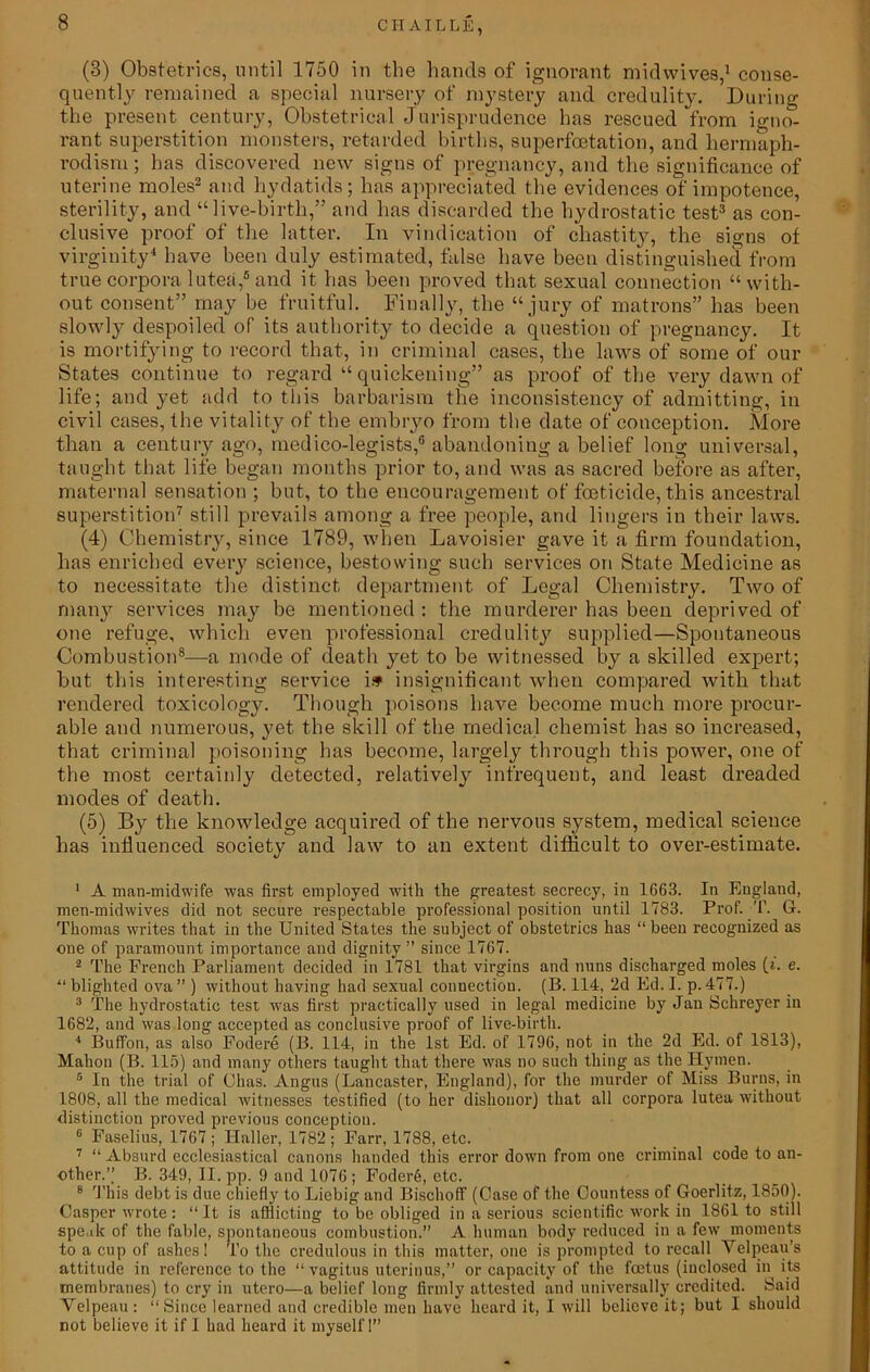 CII AILLE, (3) Obstetrics, until 1750 in the hands of ignorant midwives,1 conse- quently remained a special nursery of mystery and credulity. During the present century, Obstetrical Jurisprudence has rescued from igno- rant superstition monsters, retarded births, superfcctation, and liermaph- rodism; has discovered new signs of pregnancy, and the significance of uterine moles2 and hydatids; has appreciated the evidences of impotence, sterility, and “live-birth,” and has discarded the hydrostatic test3 as con- clusive proof of the latter. In vindication of chastity, the signs of virginity4 have been duly estimated, false have been distinguished from true corpora lutea,5and it has been proved that sexual connection “with- out consent” may be fruitful. Finally, the “jury of matrons” has been slowly despoiled of its authority to decide a question of pregnancy. It is mortifying to record that, in criminal cases, the laws of some of our States continue to regard “quickening” as proof of the very dawn of life; and yet add to this barbarism the inconsistency of admitting, in civil cases, the vitality of the embryo from the date of conception. More than a century ago, medico-legists,6 abandoning a belief long universal, taught that life began months prior to, and was as sacred before as after, maternal sensation ; but, to the encouragement of foeticide, this ancestral superstition7 still prevails among a free people, and lingers in their laws. (4) Chemistry, since 1789, when Lavoisier gave it a firm foundation, has enriched every science, bestowing sucb services on State Medicine as to necessitate the distinct department of Legal Chemistry. Two of many services may be mentioned : the murderer has been deprived of one refuge, which even professional credulity supplied—Spontaneous Combustion8—a mode of death yet to be witnessed by a skilled expert; but this interesting service i» insignificant when compared with that rendered toxicology. Though poisons have become much more procur- able and numerous, yet the skill of the medical chemist has so increased, that criminal poisoning has become, largely through this power, one of the most certainly detected, relatively infrequent, and least dreaded modes of death. (5) By the knowledge acquired of the nervous system, medical science has influenced society and law to an extent difficult to over-estimate. 1 A man-midwife was first employed with the greatest secrecy, in 1663. In England, men-midwives did not secure respectable professional position until 1783. Prof. T. G. Thomas writes that in the United States the subject of obstetrics has “ been recognized as one of paramount importance and dignity ” since 1767. 2 The French Parliament decided in 1781 that virgins and nuns discharged moles (». e. “ blighted ova ” ) without having had sexual connection. (B. 114, 2d Ed. I. p. 477.) 3 The hydrostatic test was first practically used in legal medicine by Jan Schreyer in 1682, and was long accepted as conclusive proof of live-birth. 4 Buffon, as also Fodere (B. 114, in the 1st Ed. of 1796, not in the 2d Ed. of 1813), Mahon (B. 115) and many others taught that there was no such thing as the Hymen. 5 In the trial of Ohas. Angus (Lancaster, England), for the murder of Miss Burns, in 1808, all the medical witnesses testified (to her dishonor) that all corpora lutea without distinction proved previous conception. 6 Faselius, 1767 ; Haller, 1782 ; Farr, 1788, etc. 7 “ Absurd ecclesiastical canons handed this error down from one criminal code to an- other.’’ B. 349, II. pp. 9 and 1076 ; Foder6, etc. 8 This debt is due chiefly to Liebig and Bischoff (Case of the Countess of Goerlitz, 1850). Casper wrote: “ It is afflicting to be obliged in a serious scientific work in 1861 to still speak of the fable, spontaneous combustion.” A human body reduced in a few moments to a cup of ashes! To the credulous in this matter, one is prompted to recall Velpeau’s attitude in reference to the “ vagitus uterinus,” or capacity of the foetus (inclosed in its membranes) to cry in utero—a belief long firmly attested and universally credited. Said Velpeau : “Since learned and credible men have heard it, I will believe it; but I should not believe it if 1 had heard it myself 1”