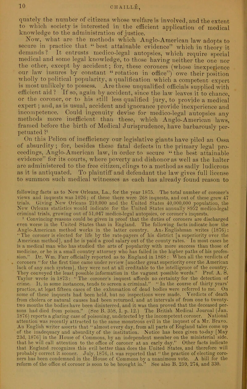 quately the number of citizens whose welfare is involved, and the extent to which society is interested in the efficient application of medical knowledge to the administ ration of justice. Now, what are the methods which Anglo-American law adopts to secure in practice that “ best attainable evidence” which in theory it demands ? It entrusts medico-legal autopsies, which require special medical and some legal knowledge,to those having neither the one nor the other, except by accident; for, these coroners (whose inexperience our law insures by constant “rotation in office”) owe their position wholly to political popularity, a qualification which a competent expert is most unlikely to possess. Are these unqualified officials supplied with efficient aid ! If so, again by accident, since the law leaves it to chance, or the coroner, or to his still less qualified jury, to provide a medical expert; and, as is usual, accident and ignorance provide inexperience and incompetence. Could ingenuity devise for medico-legal autopsies any methods more inefficient than these, which Anglo-American laws, framed before the birth of Medical Jurisprudence, have barbarously per- petuated V On this Pelion of inefficiency our legislative giants have piled an Ossa of absurdity; for, besides these fatal defects in the primary legal pro- ceedings, Anglo-American law, in order to secure “the best attainable evidence” for its courts, where poverty and dishonor as well as the halter are administered to the free citizen, clings to a method as sadly ludicrous as it is antiquated. To plaintiff and defendant the law gives full license to summon such medical witnesses as each has already found reason to following facts as to New Orleans, La., for the year 1875. The total number of coroner’s views and inquests was 1026; of these there were 268 inquests, and out of these grew 47 trials. Giving New Orleans 210,000 and the United States 40,000,000 population, the New Orleans statistics would indicate for the United States annually 8952 medico-iegal criminal trials, growing out of 51,047 medicO-legal autopsies, or coroner’s inquests. 1 Convincing reasons could be given in proof that the duties of coroners are discharged even worse in the United States than in England. The follow'ing facts indicate how the Anglo-American method works in the latter country. An. Englishman wTrites (1876): “ The coroner is elected for life by the rate-payers of his district [a superiority over the American method], and he is paid a good salary out of the county rates. In most cases he is a medical man who has studied the arts of popularity with more success than those of medicine, or he is a small country attorney who has failed in the higher paths of his profes- sion.” Dr. Wm. Farr officially reported as to England in 1868 : When all the verdicts of . coroners “ for the first time came under review [another great superiority over the American lack of any such system], they were not at all creditable to the intelligence of the country. They conveyed the least possible information in the vaguest possible words.” Prof. A. S. Taylor wrote in 1873: “ The coroner’s inquest affords no certainty for the detection of crime. It, in some instances, tends to screen a criminal.” “ In the course of thirty years’ practice, at legst fifteen cases of the exhumation of dead bodies were referred to me. On some of these inquests had been held, but no inspections were made. Verdicts of death from cholera or natural causes had been returned, and at intervals of from one to twenty- two months the bodies have been disinterred, and it was then proved that the deceased per- sons had died from poison.” (See B. 358, I. p. 12.) The British Medical Journal (Jan. 1876) reports a glaring case of poisoning, undetected by the incompetent coroner. National attention was recently attracted to the same monstrous evil in the inquest of a Mr. Bravo. An English writer asserts that “ almost every day, from all parts of England tales come up of the inadequacy and absurdity of the institution. Notice has been given to-day [May 23d, 1876] in the House of Commons, by an independent member on the ministerial side, that he will call attention to the office of coroner at an early day.” Other facts indicate that England recognizes this evil better than does the United States, and therefore will probably correct it sooner. July. 1876, it was reported that “ the practice of electing coro- ners has been condemned in the House of Commons by a unanimous vote. A bill for the reform of the office of coroner is soon to be brought in.” See also B. 259, 274, aud 330.