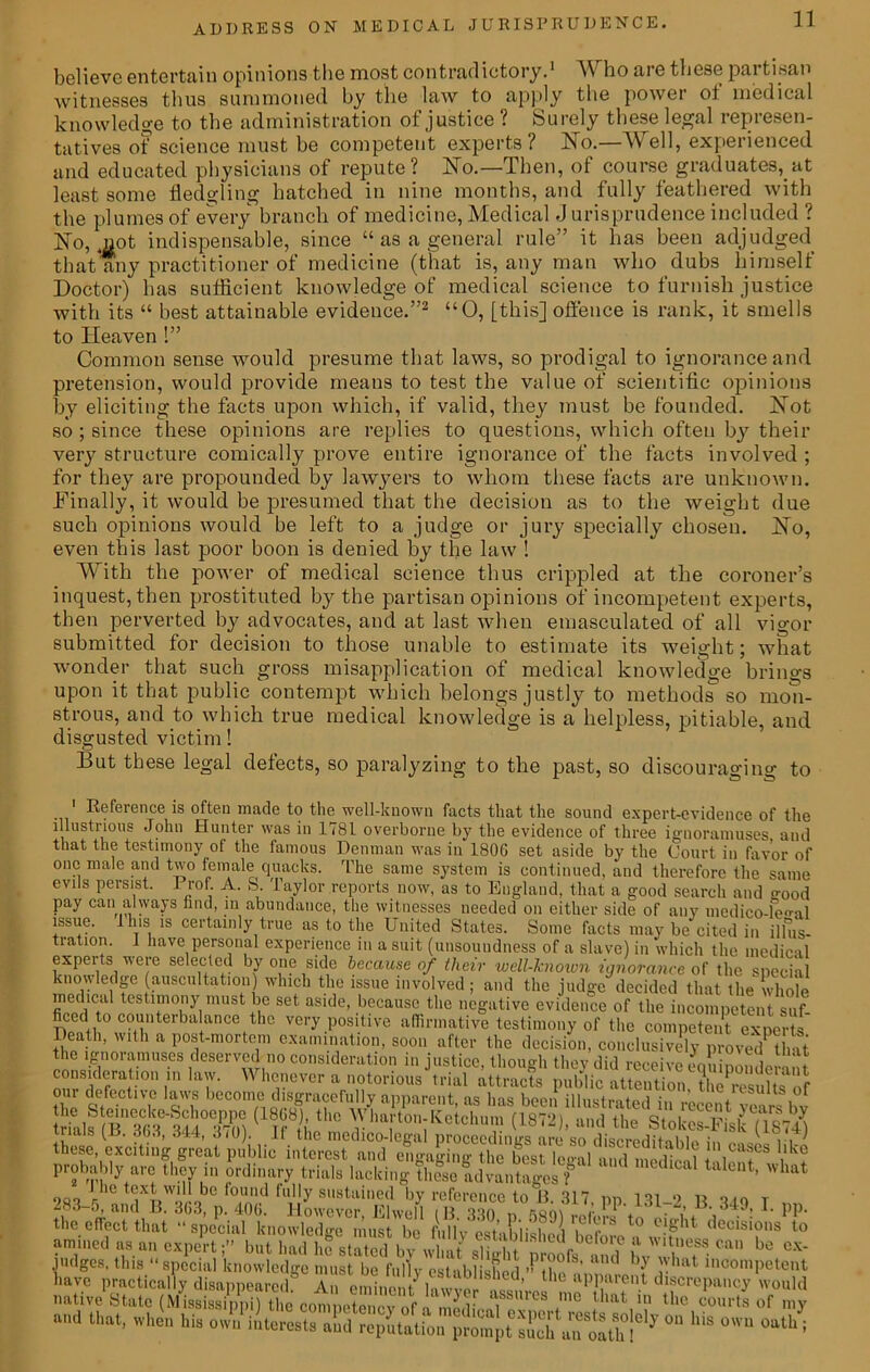 11 believe entertain opinions the most contradictory.1 Who are these partisan witnesses thus summoned by the law to apply the power ot medical knowledge to the administration of justice ? Surely these legal represen- tatives of science must be competent experts? No.—Well, experienced and educated physicians of repute? No.—Then, of course graduates, at least some fledgling hatched in nine months, and fully feathered with the plumes of every branch of medicine, Medical J urisprudence included ? No, mot indispensable, since “ as a general rule” it has been adjudged that any practitioner of medicine (that is, any man who dubs himself Doctor) has sufficient knowledge of medical science to furnish justice with its “ best attainable evidence.”2 “0, [this] offence is rank, it smells to Heaven !” Common sense would presume that laws, so prodigal to ignorance and pretension, would provide means to test the value of scientific opinions by eliciting the facts upon which, if valid, they must be founded. Not so ; since these opinions are replies to questions, which often by their very structure comically prove entire ignorance of the facts involved ; for they are propounded by lawyers to whom these facts are unknown. Finally, it would be presumed that the decision as to the weight due such opinions would be left to a judge or jury specially chosen. No, even this last poor boon is denied by the law ! With the power of medical science thus crippled at the coroner’s inquest, then prostituted by the partisan opinions of incompetent experts, then perverted by advocates, and at last when emasculated of all vigor submitted for decision to those unable to estimate its weight; what wonder that such gross misapplication of medical knowledge brings upon it that public contempt which belongs justly to methods so mon- strous, and to which true medical knowledge is a helpless, pitiable, and disgusted victim! But these legal defects, so paralyzing to the past, so discouraging to 1 Beference is often made to the well-known facts that the sound expert-evidence of the illustrious John Hunter was in 1781 overborne by the evidence of three ignoramuses and that the testimony of the famous Denman was in 1806 set aside by the Court in favor of one male and two female quacks. The same system is continued, and therefore the same evils persist. Brof. A. S Taylor reports now, as to England, that a good search and o-00d pay can always find, in abundance, the witnesses needed on either side of any medico-leo-al issue, fins is certainly true as to the United States. Some facts may be cited in illus- tration. 1 have personal experience in a suit (unsoundness of a slave) in which the medical experts were selected by one side because of their iwell-known ignorance of the special knowledge (auscultation) which the issue involved; and the judge decided that the whole WWa PAStlf1°nyimUStIf SCt aSKC’ b?causc the negative evidence of the incompetent suf- ficed to counterbalance the very positive affirmative testimony of the competent experts Death, with a post-mortem examination, soon after the decision, conclusively proved Unt the ignoramuses deserved no consideration in justice, though they did receive eq iiponde ai t consideration in law. nM ^ pjiic attcntionX^K [by t^ete,aVC'^u® £rea^ Inlci^i^n^'engnging^he bestlcffalflti^meiiica? j11 ca®cs lilce probahly arc ttov in ordinary trials lacking !l,fseldva„t«S«T ' “ non lhe *jX^wilobe °,,!!k1 fu’!y sustained by reference to 13. 317, pp. 131_9 n q <0 T ^' 3 5, and 15. 303, p. 400. However JElwell f B n rqo\ ,^r * . • 34*, 1. pp. the effect that “ special knowledge must be fully' esUbiished hSj! l° e?ght (lccisions 10 amined as an expert;” but had h^ statnd hv Jlnf d . ,il Wlt,ness can be «*- judges, this “special knowledge must be fully established ’MIh. !’ and Y rhat incompetent have practically disappeared Anf.’ the aPPareu.t discrepancy would native State (Mississippi) the competency of i *thaV? thc of my a,'d Ulat’ when llis owu interests and reputation prompt simh a'n oath ! J °U h‘S °'U °ath :
