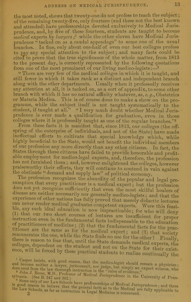 the most noted, shows that twenty-one do not profess to teach the subject; of the remaining twenty-five, only fourteen (and these not the best known and attended) have professorships devoted exclusively to Medical Juris- prudence, and, by five of these fourteen, students are taught to become medical experts by lawyers while the other eleven have Medical Juris- prudence “tacked on as a caudal appendage” to some one of the usual branches. In fine, only about one-half of even our best colleges profess to pay any special attention to the subject; and many facts could be cited to prove that the true significance of the whole matter, from 1813 to the present day, is correctly represented by the following quotations from one of the most prominent of our living medico-legists:—2 “There are very few of the medical colleges in which it is taught, and still fewer in which it takes rank as a distinct and independent branch along with the other departments. Usually when it professedly receives any attention at all, it is tacked on, as a sort of appendix, to some other branch with which it has no natural affinity whatever, as, e.g., Obstetrics or Materia Medica. This is of course done to make a show on the pro- gramme, while the subject itself is not taught systematically to the student, if taught at all.” “I very much doubt whether Medical Juris- prudence is ever made a qualification for graduation, even in those colleges where it is professedly taught as one of the regular branches.”3 From these facts it is manifest that, since 1813, our colleges (the off- spring of the enterprise of individuals, and not of the Statefhave made ineffectual efforts to cultivate that special knowledge which, while highly beneficial to the State, would not benefit the individual members of our profession any more directly than any other citizens. In fact, the States through these citizens have failed to provide honorable and profit- able employment for medico-legal experts, and, therefore, the profession has. not furnished them ; and, however enlightened the colleges, however praiseworthy their efforts, they will continue to contend in vain ao-ainst the obstinate “demand and supply law” of political economy. The profession recognizes the absurdity of the popular and leo-al pre- sumption that every practitioner is a medical expert; but the profession does not yet recognize sufficiently that even the most skilful healers of disease are neither necessarily nor generally medico-legists ; and that the experience of other nations has fully proved that merely didactic lectures can never render medical graduates competent experts. Were this feasi- ble, any such ideal education is now impracticable; for who will denv (1) that our two short courses of lectures are insufficient for propel instiuction even in the fundamental facts indispensable to the education f piactitmnersof medicine; (2) that the fundamental facts for the prac- tionei are the same as for the medical expert; and (3) that societv remunerates the one, while the State finds no use for the other ’ Finally there is reason to tear that, until the State demands medical experts the enclTill S°f e 7 2 8tudellt »»<* »«t on the State for theil- exist- be forced by these practical students to realize continually the anJSe'nehKW/e?, jSS t tSW*'*f*M * PMeta, “John iTeei6 li'n'W tl,e 'o£S£en““P‘ 'ho •Jlvniia. (See Si”” °' Juri8Pr“d®>0,! in University of Penn. is good reason to beHeve^lint1 °f ,^edlca’ Jurisprudence ; and lliere