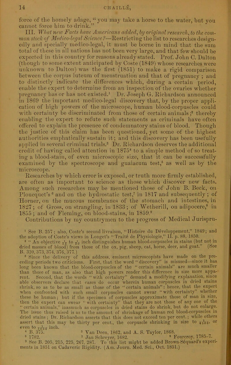 force of the homely adage, “you may take a horse to the water, but you cannot force him to drink.” III. What new Facts have Americans added, by original research, to the com- mon stock of Medico-legal Science?—Restricting the list to researches design- edly and specially medico-legal, it must be borne in mind that the sum total of these in all nations has not been very large, and that few should be expected in this country for reasons already stated. Prof. John C. Dalton (though to some extent anticipated by Coste (1849) whose researches were unknown to Dalton) was the first (1851) to make a rigid comparison between the corpus luteum of menstruation and that of pregnancy ; and to distinctly indicate the differences which, during a certain period, enable the expert to determine from an inspection of the ovaries whether pregnancy has or has not existed.1 Dr. Joseph G. Richardson announced in 1869 the important medico-legal discovery that, by the proper appli- cation of high powers of the microscope, human blood-corpuscles could with certainty be discriminated from those of certain animals;2 thereby enabling the expert to refute such statements as criminals have often ottered to explain the presence of condemnatory stains of blood. Though the justice of this claim has been questioned, yet some of the highest authorities emphatically sustain it; and this discovery has been usefully applied in several criminal trials.3 Dr. Richardson deserves the additional credit of having called attention in 18754 to a simple method of so treat- ing a blood-stain, of even microscopic size, that it can be successfully examined by the spectroscope and guaiaeum test,5 as well as by the microscope. Researches by which error is exposed, or truth more firmly established, are often as important to science as those which discover new facts. Among such researches may be mentioned those of John B. Beck, on Ploucquet’s6 and on the hydrostatic test,7 in 1817 and subsequently ; of Horner, on the mucous membranes of the stomach and intestines, in 1827; of Gross, on strangling, in 1833; of Wetherill, on adipoeere,8 in 1855; and of Fleming, on blood-stains, in 1859.9 Contributions by my countrymen to the progress of Medical Jurispru- 1 See B. 257 ; also, Coste’s second livraison, “ITistoire du D6veloppement,” 1849; and the adoption of Coste’s views in Longet’s “ Trait6 de Physiologie,” 11. p. 88, 1850. 2 “ An objective to z'a inch distinguishes human blood-corpuscles in stains (but not in dried masses of blood) from those of the ox, pig, sheep, cat, horse, deer, and goat.” (See B. 320,373, 874, 376,377.) 3 Since the delivery of this address, eminent microscopists have made on the pre- ceding periods two criticisms. First, that the word “ discovery” is misused—since it has long been known that the blood-corpuscles of the “ certain animals” are much smaller than those of man, as also that high powers render this difference in size more appa- rent. Second, that the words “ with certainty” demand a modifying explanation, since able observers declare that cases do occur wherein human corpuscles in dried stains shrink, so as to be as small as those of the “ certain animals”: hence, that the expert when confronted with such small corpuscles cannot swear “with certainty” whether these be human; but if the specimen of corpuscles approximate those of man in size, then the expert can swear “with certainty” that they are not those of any one of the “certain animals,” inasmuch as corpuscles in dried stains do shrink, but do not enlarge. The issue thus raised is as to the amount of shrinkage of human red blood-corpuscles in dried stains; Dr. Richardson asserts that this does not exceed ten per cent.; while others assert that this may be thirty per cent., the corpuscle shrinking in size to or even to jgbg inch. 4 B. 875. 5 Van Deen, 1862, and A. S. Taylor, 1868. 6 1782. t Jan Schreyer, 1682. 8 Fourcroy, 1785-7. 9 See B. 205, 215, 225, 267, 287. To this list might be added Brown-Sequard’s experi- ments in 1851 on Cadaveric Rigidity. (Am. Journ. Med. Sci., Oct. 1851.)