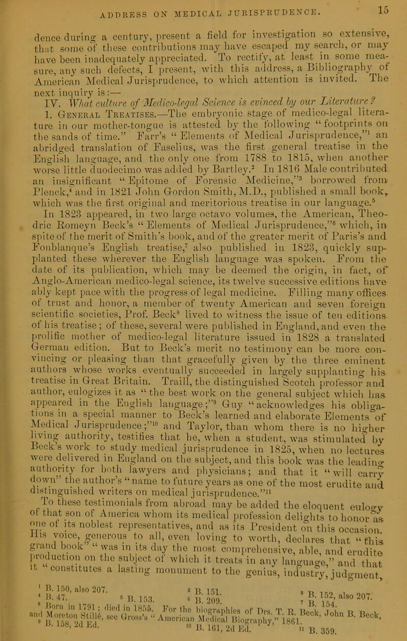 deuce during a century, present a field for investigation so extensive, ese contributions may have escaped my search, or may that some of these wumuunui.0 i..»j ./ * have been inadequately appreciated. To rectify, at least m some mea sure, any such defects, I present, with this address, a Bibliography ^ o American Medical Jurisprudence, to which attention is invited, lbc next inquiry is:— IV. What culture of Medico-legal Science is evinced by our Literature ? 1. General Treatises.—The embryonic stage of medico-legal litera- ture in our mother-tongue is attested by the following “ footprints on the sands of time.” Farr’s “Elements of Medical Jurisprudence,”1 an abridged translation of Faselius, was the first general treatise in the English language, and the only one from 1788 to 1815, when another worse little duodecimo was added by Bartley.2 In 1816 Male contributed an insignificant “ Epitome of Forensic Medicine,”3 borrowed from Flenck,4 and in 1821 John Gordon Smith, M.D., published a small book,, which was the first original and meritorious treatise in our language.5 In 1828 appeared, in two large octavo volumes, the American, Theo- dric Homeyn Beck’s “Elements of Medical Jurisprudence,”6 which, in spite of the merit of Smith’s book, and of the greater merit of Paris’s and Fonblanque’s English treatise,7 also published in 1823, quickly sup- planted these wherever the English language was spoken. From the date of its publication, which may be deemed the origin, in fact, of Anglo-American medico-legal science, its twelve successive editions have ably kept pace with the progress of legal medicine. Filling many offices of trust and honor, a member of twenty American and seven foreign scientific societies, Prof. Becks lived to witness the issue of ten editions of his treatise ; of these, several were published in England, and even the prolific mother of medico-legal literature issued in 1828 a translated German edition. But to Beck’s merit no testimony can be more con- vincing or pleasing than that gracefully given by the three eminent authors whose works eventually succeeded in largely supplanting bis treatise in Great Britain. Traill, the distinguished Scotch professor and author, eulogizes it as “the best work on the general subject which lias- appeared in the English language;”9 Guy “acknowledges bis obliga- tions in a special manner to Beck’s learned and elaborate Elements^of Medical Jurisprudence;’ 10 and Taylor, than whom there is no higher living authority, testifies that lie, when a student, was stimulated by Beck’s work to study medical jurisprudence in 1825, when no lectures were delivered in England on the subject, and this book was the leading authority tor both lawyers and physicians; and that it “will carry down the author s “ name to future years as one of the most erudite and distinguished writers on medical jurisprudence.”11 To these testimonials from abroad may be added the eloquent eulogy ot that son of America whom its medical profession delights to honor as one ot its noblest representatives, and as its President on this occasion His voice generous to all, even loving to worth, declares that “this grand book was in its day the most comprehensive, able, and erudite production on the subject ot which it treats in any language,” and that it constitutes a lasting monument to the genius, industry, judgment 2 B 1K1 1 B. 150, also 207.