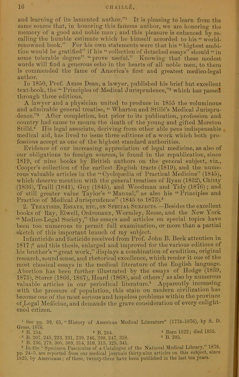 and learning of its lamented author.”1 It is pleasing to learn from the same source that, in honoring this famous author, we are honoring the memory of a good and noble man; and this pleasure is enhanced by re- calling the humble estimate which he himself accorded to liis “ world- renowned book.” For his own statements were that his “highest ambi- tion would he gratified” if his “ collection of detached essays” should “ in some tolerable degree” “prove useful.” Knowing that these modest words Avill find a generous echo in the hearts of all noble men, to them is commended the lame of America’s first and greatest medico-legal author. In 1850, Prof. Amos Dean, a lawyer, published his brief but excellent text-book, the “ Principles of Medical Jurisprudence,”2 which has passed through three editions. A lawyer and a physician united to produce in 1855 the voluminous and admirable general treatise, “ Wharton and Stilly’s Medical Jurispru- dence.”3 After completion, but prior to its publication, profession and country had cause to mourn the death of the young and gifted Moreton StilR.4 His legal associate, deriving from other able pens indispensable medical aid, has lived to issue three editions of a work which both pro- fessions accept as one of the highest standard authorities. Evidence of our increasing appreciation of legal medicine, as also of our obligations to foreign sources, is found in the republication, since 1819, of nine books by British authors on the general subject, viz., Cooper’s collection of the earliest English tracts (1819), and the nume- rous valuable articles in the “Cyclopaedia of Practical Medicine” (1845), which deserve mention with the general treatises of Ryan (1832), Chi tty (1836), Traill (1841), Guy (1845), and Woodman and Tidy (1876); and of still greater value Taylor’s “Manual,” as also his “Principles and Practice of Medical Jurisprudence” (1845 to 1873).5 2. Treatises, Essays, etc., on Special Subjects.—Besides the excellent books of Ray, Elwell, Ordronaux, Wormley, Reese, and the Hew York “ Medico-Legal Society,” the essays and articles on special topics have been too numerous to permit full examination, or more than a partial sketch of this important branch of my subject. Infanticide and foeticide received from Prof. John B. Beck attention in 1817;° and this thesis, enlarged and improved for the various editions of his brother’s “ great work,” displays a combination of erudition, original research, sound sense, and rhetorical excellence, which render it one of the most classical essays in the medical literature of the English language. Abortion has been further illustrated by the essays of Hodge (1839, 1873), Storer (1866, 1867), Heard (1868), and others ;7 as also by numerous valuable articles in our periodical literature.8 Apparently increasing with the pressure of population, this stain on modern civilization has become one of the most serious and hopeless problems within the province of Legal Medicine, and demands the grave consideration of every enlight- ened citizen. 1 See pp. 39, 65, “History of American Medical Literature” (1776-1876), by S. D. Gross, 1876. 2 B. 254. 3 B. 264. 4 Born 1822; died 1855. 6 B. 207, 245, 223, 231, 239, 246, 390, 247, 358. 6 B. 205. 7 B. 236, 279, 305, 309, 314, 310, 315, 325, 341. , 8 In the “Specimen Fasciculus of a Catalogue of the National Medical Library,” 18(6, pp. 24-5, arc reported from our medical journals thirty-nine articles on this subject, since 1825, by Americans; of these, twenty-three have been published in the last ten years.