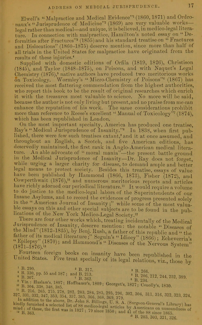 El well’s “Malpractice and Medical Evidence”1 (1860,1871) and Ordro- naux’s “Jurisprudence of Medicine”2 (I860) are very valuable works- legal rather than medical—and unique, it is believed, in medico-legal litera- ture. In connection with malpractice, Hamilton’s noted essay on “De- formities after Fractures”3 (1855) and his standard treatise on “Fractures and Dislocations” (1860-1875) deserve mention, since more than half of all trials in the United States for malpractice have originated from the results of these injuries.4 Supplied with domestic editions of Orfila (1819, 1826), Christison (1845), and Taylor (1848-1875), on Poisons, and with Uaquet’s Legal Chemistry (1876),5 native authors have produced two meritorious works on Toxicology. Wormley’s “ Micro-Chemistry of Poisons”6 (1867) has received the most flattering commendation from the highest authorities, who report this book to be the result of original researches which enrich it with the treasures most valuable to science. No more will be said, because the author is not only living but present, and no praise from me can enhance the reputation of his work. The same considerations prohibit more than reference to Reese’s excellent “ Manual of Toxicology”7 (1874), which has been republished in London. On the most important specialty, America has produced one treatise, Ray’s “Medical Jurisprudence of Insanity.”8 In 1838, when first pub- lished, there were few such treatises extant,9 and it at once assumed, and throughout an English, a Scotch, and live American editions, has deservedly maintained, the first rank in Anglo-American medical litera- ture. An able advocate of “ moral mania”—the present battleground in the Medical Jurisprudence of Insanity—Dr. Ray does not forget, while urging a larger charity for disease, to demand ample and better legal means to protect society. Besides this treatise, essays of value have been published by Hammond (1866, 1873), Fisher (1872), and Cowperthwait (1876),10 and numerous meritorious reports and articles have richly adorned our periodical literature.11 It would require a volume to do justice to the medico-legal labors of the Superintendents of our Insane Asylums, and to record the evidences of progress presented solelv in the “American Journal of Insanity;” while some of the most valua- ble essays on this and other special subjects are to be found in the pub- lications of the Hew York Medico-Legal Society.12 There are four other works which, treating incidentally of the Medical Jurisprudence of Insanity, deserve mention: the notable “Diseases of the Mind” (1812-1835), by Benj. Rush, a father of this republic and “ the ^EnTlensv”8*** ’’ “ Miocy” (1866); Echeverria’s (1871-1876)13870 ’ d Hammonds diseases of the Nervous System” Fourteen foreign books on insanity have been republished in the United States. Five treat specially of its legal relations, viz., those by 1 B. 290. 2 13. 317. 4 B. 330, pp. 55 and 587 ; and B. 213.’ B- 307. 7 13. 362. 3 B. 2G6. 5 B. 206, 212, 244. 252, 389. 8 B. 234. » Onset's, 182?;’ Omiolly's, 1830. S ** 304' 3U' »*• 322' 323' 324. mind ; of these, the first was in 1827 • 79 since l«5n 1 n 1,1011ClVns on unsoundness of 12 B. 363. ’ S1ULe 18j° i and 41 ot the 88 since 1865 13 B. 203, 303, 321, 326.