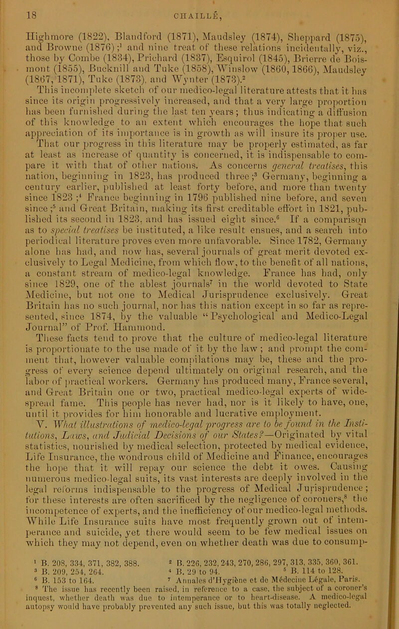 Highmore (1822), Blandford (1871), Maudsley (1874), Sheppard (1875), and Browne (1876)and nine treat of these relations incidentally, viz., those by Combe (1834), Prichard (1837), Esquirol (1845), Brierre de Bois- mont (1855), Bucknill and Take (1858), Winslow (1860,1866), Maudsley (1867, 1871), Tuke (1873), and Wynfcer (1873).* This incomplete sketch of our medico-legal literature attests that it has since its origin progressively increased, and that a very large proportion has been furnished during the last ten years; thus indicating a diffusion of this knowledge to an extent which encourages the hope that such appreciation of its importance is in growth as will insure its proper use. That our progress in this literature may be properly estimated, as far at least as increase of quantity is concerned, it is indispensable to com- pare it with that of other nations. As concerns general treatises, this nation, beginning in 1823, has produced three;3 Germany, beginning a century earlier, published at least forty before, and more than twenty since 1823 ;4 France beginning in 1796 published nine before, and seven since ;5 and Great Britain, making its first creditable effort in 1821, pub- lished its second in 1823, and has issued eight since.6 If a comparison as to special treatises be instituted, a like result ensues, and a search into periodical literature proves even more unfavorable. Since 1782, Germany alone has had, and now has, several journals of great merit devoted ex- clusively to Legal Medicine, from which flow, to the benefit of all nations, a constant stream of medico-legal knowledge. France has had, only since 1829, one of the ablest journals7 in the world devoted to State Medicine, but not one to Medical Jurisprudence exclusively. Great Britain has no such journal, nor has this nation except in so far as repre- sented, since 1874, by the valuable “Psychological and Medico-Legal Journal” of Prof. Hammond. These facts tend to prove that the culture of medico-legal literature is proportionate to the use made of it by the law ; and prompt the com- ment that, however valuable compilations may be, these and the pro- gress of every science depend ultimately on original research, and the labor of practical workers. Germany has produced many, France several, and Great Britain one or two, practical medico-legal experts of wide- spread fame. This people has never had, nor is it likely to have, one, until it provides for him honorable and lucrative employment. Y. What illustrations of medico-legal progress are to be found in the Insti- tutions, Laws, and Judicial Decisions of our States?—Originated by vital statistics, nourished by medical selection, protected by medical evidence, Life Insurance, the wondrous child of Medicine and Finance, encourages the hope that it will repay our science the debt it owes. Causing numerous medico-legal suits, its vast interests are deeply involved in the legal reforms indispensable to the progress of Medical Jurisprudence ; for these interests are often sacrificed by the negligence of coroners,8 the incompetence of experts, and the inefficiency of our medico-legal methods. While Life Insurance suits have most frequently grown out of intem- perance and suicide, yet there would seem to be few medical issues on which they may not depend, even on whether death was due to consump- 1 B. 208, 334, 371, 382, 388. 1 2 B. 226, 232, 243, 270, 286, 297, 313. 335, 360, 361. 3 B. 209, 254, 264. 4 B. 29 to 94. 5 B. 114 to 128. 6 B. 153 to 164. 7 Annales d’Hygifene et de M6decine L6gale, Paris. 8 The issue has recently been raised, in reference to a case, the subject of a coroner’s inquest, whether death was due to intemperance or to heart-disease. A medico-legal autopsy would have probably prevented any such issue, but this was totally neglected.