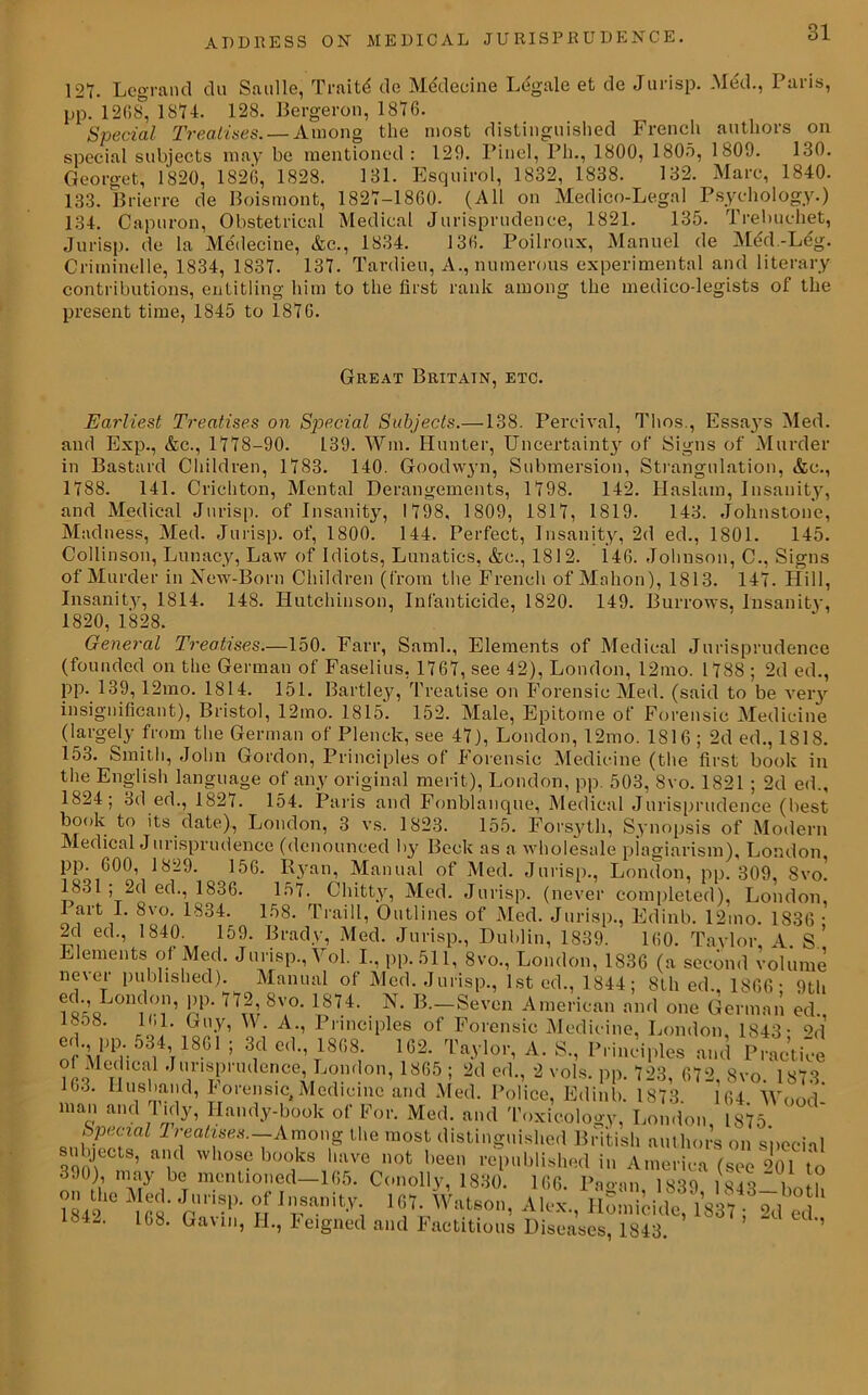121. Leg-rand du Saulle, Traitd de Medeeine Legale et de Jurisp. Med., Paris, pp. 1268, 1814. 128. Bergeron, 1816. Special Treatises. — Among the most distinguished French authors on special subjects may be mentioned: 126. Pinel, Ph., 1800, 1805, 1809. 130. Georget, 1820, 1826, 1828. 131. Esquirol, 1832, 1838. 132. Marc, 1840. 133. Brierre de Boismont, 1821-1860. (All on Medico-Legal Psychology.) 134. Capuron, Obstetrical Medical Jurisprudence, 1821. 135. Trebuehet, Jurisp. de la Medeeine, &c., 1834. 136. Poilroux, Manuel de Med.-Leg. Criminelle, 1834, 1831. 131. Tardieu, A., numerous experimental and literary contributions, entitling him to the first rank among the medico-legists of the present time, 1845 to 1816. Great Britain, etc. Earliest Treatises on Special Subjects.—138. Pereival, Thos., Essaj's Med. and Exp., &c., 1118-90. 139. Win. Hunter, Uncertainty of Signs of Murder in Bastard Children, 1183. 140. Goodwyn, Submersion, Strangulation, &c., 1188. 141. Crichton, Mental Derangements, 1198. 142. Haslam, Insanity, and Medical Jurisp. of Insanity, 1198, 1809, 1811, 1819. 143. Johnstone, Madness, Med. Jurisp. of, 1800. 144. Perfect, Insanity, 2d ed., 1801. 145. Collinson, Lunacy, Law of Idiots, Lunatics, &c., 1812. 146. Johnson, C., Signs of Murder in New-Born Children (from the French of Mahon), 1813. 141. Hill, Insanity, 1814. 148. Hutchinson, Infanticide, 1820. 149. Burrows, Insanity, 1820, 1828. General Treatises.—150. Farr, Sami., Elements of Medical Jurisprudence (founded on the German of Faselius, 1161, see 42), London, 12mo. 1188 ; 2d ed., PP- 139, 12mo. 1814. 151. Bartley, Treatise on Forensic Med. (said to be very insignificant), Bristol, 12mo. 1815. 152. Male, Epitome of Forensic Medicine (largely from the German of Plenck, see 41), London, 12mo. 1816 ; 2d ed., 1818. 153. Smith, John Gordon, Principles of Forensic Medicine (the first book in the English language of any original merit), London, pp. 503, 8vo. 1821 ; 2d ed., 1824; 3d ed., I82i. 154. Paris and Fonblanque, Medical Jurisprudence (best book to its date), London, 3 vs. 1823. 155. Forsyth, Synopsis of Modern Medical Jurisprudence (denounced by Beck as a wholesale plagiarism), London pp. 600, 1829. 156. Ryan, Manual of Med. Jurisp., London, pp. 309, 8vo! 1831 ; 2d ed., 1836. 157. Chitty, Med. Jurisp. (never completed), London, I art I. 8vo. 1834. 158. Traill, Outlines of Med. Jurisp., Edinb. 12mo. 1836 • 2d ed., 1840. 159. Brady, Med. Jurisp., Dublin, 1839. 160. Taylor L s’ Elements of Med. Jurisp., Vol. I., pp.511, 8vo., London, 1836 (a second volume never published). Manual of Med. Jurisp., 1st ed., 1844; 8th ed., 1S66- 9th eel., London, pp. 772 Svo. 1874. N. B.—Seven American and one German ed., 1858. 161. Guy, W. A., Principles of Forensic Medicine, London, 1843- <V1 o i ’t1861 ’ 3id C(1,,T1868; 162- Ta.\'lor, A. S., Principles and Practice Medical Jurisprudence, London, 1865 ; 2d ed., 2 vols. pp. 723, 672, Svo. 1873. j.3. Husband, I orensic, Medicine and Med. Police, Edinb. 1873. 104 Wood man and 1 idy, Handy-book of For. Med. and Toxicology, London, 1875 Special Treatises.—Among the most distinguished British authors on special subjects, and whose books have not been republished in America (see 901 to 390), may be mentioned-105. Conolly, 1830. 166. Pagan, 1839? 1843-bou! ?Ahe Jpm> If ^Watson, A lex .,pi o m i (side? 1837?° 2d°ed Gaun, H., Feigned and Factitious Diseases, 1843. ’ 1342. 168.