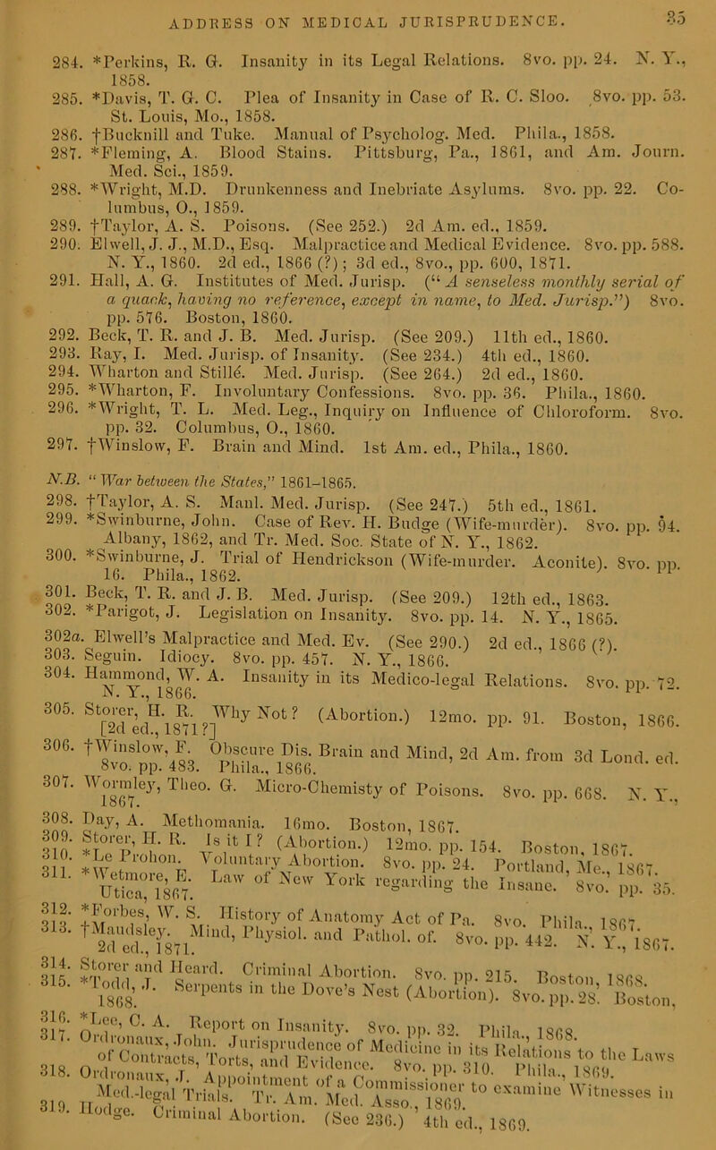 284. *Perkins, R. G. Insanity in its Legal Relations. 8vo. pp. 24. N. Y., 1858. 285. *Davis, T. G. C. Tlea of Insanity in Case of R. C. Sloo. 8vo. pp. 53. St. Louis, Mo., 1858. 286. •fBucknill and Tuke. Manual of Psycholog. Med. Pliila., 1858. 287. *Fleming, A. Blood Stains. Pittsburg, Pa., 1801, and Am. Journ. Med. Sci., 1859. 288. * Wright, M.D. Drunkenness and Inebriate Asylums. 8vo. pp. 22. Co- lumbus, 0., 1859. 289. |Taylor, A. S. Poisons. (See 252.) 2d Am. ed., 1859. 290. Elwell, J. J., M.D., Esq. Malpractice and Medical Evidence. 8vo. pp. 588. N. Y., 1860. 2d ed., 1866 (?); 3d ed., 8vo., pp. 600, 1871. 291. Hall, A. G. Institutes of Med. Jurisp. (“ A senseless monthly serial o f a quack, having no reference, except in name, to Med. Jurisp.”) 8vo. pp. 576. Boston, 1860. 292. Beck, T. R. and J. B. Med. Jurisp. (See 209.) 11th ed., 1860. 293. Ray, I. Med. Jurisp. of Insanity. (See 234.) 4th ed., 1860. 294. Wharton and StillA Med. Jurisp. (See 264.) 2d ed., 1860. 295. * Wharton, F. Involuntary Confessions. 8vo. pp. 36. Pliila., 1860. 296. * Wright, T. L. Med. Leg., Inquiry on Influence of Chloroform. 8vo. pp. 32. Columbus, O., I860. 297. f Winslow, F. Brain and Mind. 1st Am. ed., Phila., 1860. N.B. “ War between the States, 1861-1865. 298. fTaylor, A. S. Manl. Med. Jurisp. (See 247.) 5th ed., 1861. 299. *Swinburne, John. Case of Rev. IT. Budge (Wife-murder). 8vo. pp. 94 Albany, 1862, and Tr. Med. Soc. State of N. Y., 1862. 300. ^Swinburne, J. Trial of Hendrickson (Wife-murder. Aconite). 8vo. pp 16. Pliila., 1862. 11 301. Beck, T. R. and J. B. Med. Jurisp. (See 209.) 12th ed., 1863. 30-j. *Parigot, J. Legislation on Insanity. 8vo. pp. 14. N. Y., 1865. 302a. Ehvell’s Malpractice and Med. Ev. (See 290.) 2d ed 1866 (?) 303. Seguin. Idiocv. 8vo. nn. 45*7. N\ M isfic and Heard. Criminal Abortion. Svr Svo. pp. 215. Boston, 1868.