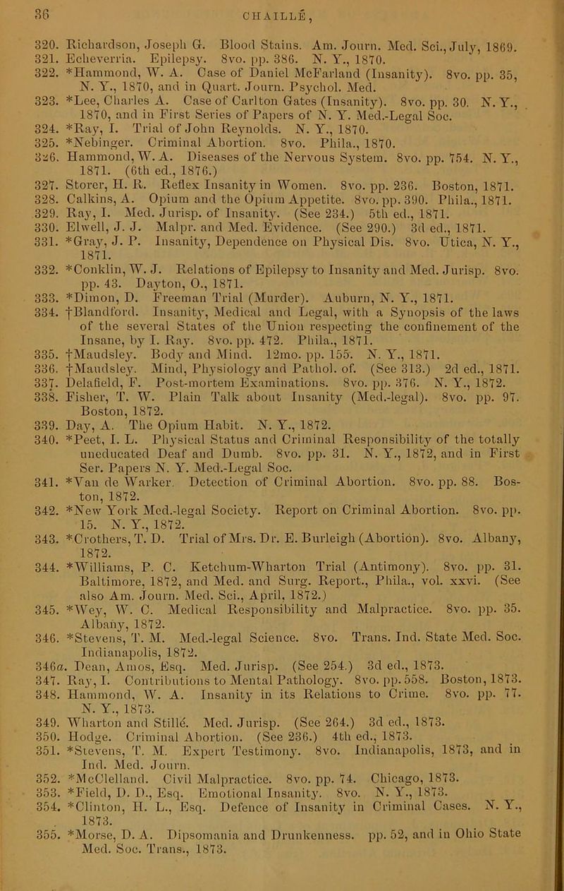 320. Richardson, Joseph G. Blood Stains. Am. Journ. Med. Sci., July, 1809. 321. Echeverria. Epilepsy. 8vo. pp. 336. N. Y., 1870. 322. *Hammond, W. A. Case of Daniel McFarland (Insanity). 8vo. pp. 35, N. Y., 1870, and in Quart. Journ. Psychol. Med. 323. *Lee, Charles A. Case of Carlton Gates (Insanity). 8vo. pp. 30. N. Y., 1810, and in First Series of Papers of N. Y. Med.-Legal Soc. 324. *Ray, I. Trial of John Reynolds. N. Y., 1870. 325. *Nebinger. Criminal Abortion. 8vo. Pliila., 1870. 3‘i6. Hammond, W. A. Diseases of the Nervous System. 8vo. pp. 754. N. Y., 1871. (6th ed., 1876.) 327. Storer, II. R. Reflex Insanity in Women. 8vo. pp. 236. Boston, 1871. 328. Calkins, A. Opium and the Opium Appetite. 8vo. pp. 390. Pliila., 1871. 329. Ray, I. Med. Jurisp. of Insanity. (See 234.) 5th ed., 1871. 330. Elvvell, J. J. Malpr. and Med. Evidence. (See 290.) 3d ed., 1871. 331. *Gray, J. P. Insanity, Dependence on Physical Dis. 8vo. Utica, NT. Y., 1871. 332. *Conklin, W. J. Relations of Epilepsy to Insanity and Med. Jurisp. 8vo. pp. 43. Dayton, O., 1871. 333. *Dimon, D. Freeman Trial (Murder). Auburn, N. Y., 1871. 334. j-Bland ford. Insanity, Medical and Legal, with a Synopsis of the laws of the several States of the Union respecting the confinement of the Insane, by I. Ray. 8vo. pp. 472. Pliila., 1871. 335. fMaudsley. Body and Mind. 12mo. pp. 155. N. Y., 1871. 336. fMaudsley. Mind, Physiology and Pathol, of. (See 313.) 2d ed., 1871. 337. Delafield, F. Post-mortem Examinations. 8vo. pp. 376. N. Y., 1872. 338. Fisher, T. W. Plain Talk about Insanity (Med.-legal). 8vo. pp. 97. Boston, 1872. 339. Da}', A. The Opium Habit. N. Y., 1872. 340. *Peet, I. L. Physical Status and Criminal Responsibility of the totally uneducated Deaf and Dumb. 8vo. pp. 31. N. Y., 1872, and in First Ser. Papers N. Y. Med.-Legal Soc. 341. *Yan de Walker. Detection of Criminal Abortion. 8vo. pp. 88. Bos- ton, 1872. 342. *New York Med.-legal Society. Report on Criminal Abortion. 8vo. pp. 15. N. Y., 1872. 343. *Crothers, T. D. Trial of Mrs. Dr. E. Burleigh (Abortion). 8vo. Albany, 1872. 344. *Williams, P. C. Ketchum-Wharton Trial (Antimony). 8vo. pp. 31. Baltimore, 1872, and Med. and Surg. Report., Pliila., vol. xxvi. (See also Am. Journ. Med. Sci., April, 1872.) 345. *Wey, W. C. Medical Responsibility and Malpractice. 8vo. pp. 35. Albany, 1872. 346. *Stevens, T. M. Med.-legal Science. 8vo. Trans. Ind. State Med. Soc. Indianapolis, 1872. 346a. Dean, Amos, Esq. Med. Jurisp. (See 254.) 3d ed., 1873. 347. Ray, I. Contributions to Mental Pathology. 8vo. pp. 558. Boston, 1873. 348. Hammond, W. A. Insanity in its Relations to Crime. 8vo. pp. 77. N Y 1873 349. Wharton and Stilld. Med. Jurisp. (See 264.) 3d ed., 1873. 350. Hodge. Criminal Abortion. (See 236.) 4th ed., 1873. 351. *Stevens, T. M. Expert Testimony. 8vo. Indianapolis, 1873, and in Ind. Med. Journ. 352. ^McClelland. Civil Malpractice. 8vo. pp. 74. Chicago, 1873. 353. *Field, I). D., Esq. Emotional Insanity. 8vo. N. Y., 1873. 354. *Clinton, H. L., Esq. Defence of Insanity in Criminal Cases. N. Y., 1873. 355. *Morse, D. A. Dipsomania and Drunkenness, pp. 52, and in Ohio State Med. Soc. Trans., 1873.