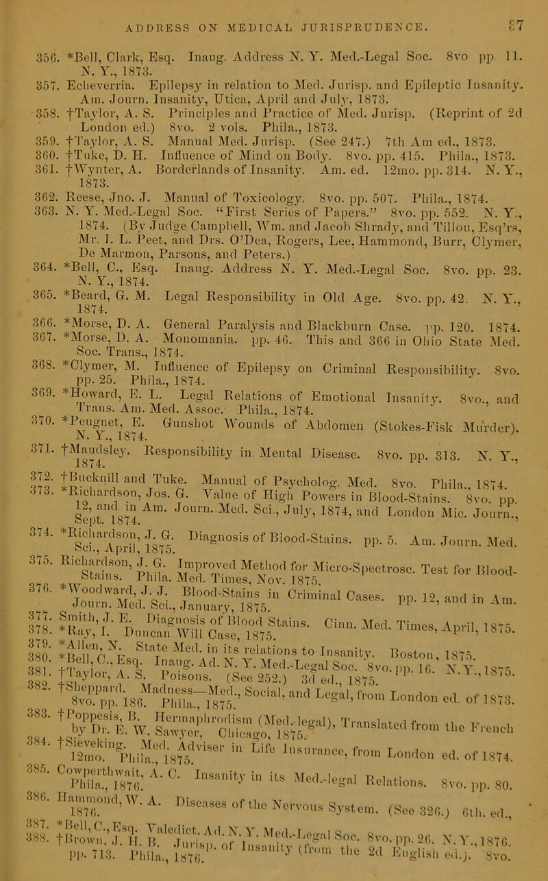 £7 35G. *Bell, Clark, Esq. Inang. Address N. Y. Med.-Legal Soc. 8vo pp 11. N. Y., 1873. 357. Eclieverria. Epilepsy in relation to Med. Jurisp. and Epileptic Insanity. Am. Jonrn. Insanity, Utica, April and July, 1873. 358. fTaylor, A. S. Principles and Practice of Med. Jurisp. (Reprint of 2d London ed.) 8vo. 2 vols. Pliila., 1873. 359. f Taylor, A. S. Manual Med. Jurisp. (See 247.) 7th Am ed., 1873. 3fi0. fTuke, D. H. Influence of Mind on Body. 8vo. pp. 415. Pliila., 1873. 361. fWynter, A. Borderlands of Insanity. Am. ed. 12mo. pp. 314. N. Y., 1873. 362. Reese, Jno. J. Manual of Toxicology. 8vo. pp. 507. Pliila., 1874. 363. N. Y. Med.-Legal Soc. “First Series of Papers.” 8vo. pp. 552. N. Y., 1874. (By Judge Campbell, Wm. and Jacob Slirad}-, and Tillou, Esq’rs, Mr. I. L. Peet, and Drs. O’Pea, Rogers, Lee, Hammond, Burr, Clymer, De Marmon, Parsons, and Peters.) 364. *Bell, C., Esq. Inaug. Address N. Y. Med.-Legal Soc. 8vo. pp. 23. N. Y., 1874. 1 365. *Beard, G. M. Legal Responsibility in Old Age. 8vo. pp. 42. K Y., 366. 367. 368. 369. 370. 371. 372. 373. 374. 375. 376. 377. 378. 379. 380. 381. 382. 383. 384. 385. 386. 387. 388. Med! *Morse, P. A. General Paralysis and Blackburn Case. pp. 120. *Morse, P. A. Monomania, pp. 46. This and 366 in Ohio State Soc. Trans., 1874. * Clymer, M. Influence of Epilepsy on Criminal Responsibility. 8vo. ^ pp. 25. Phila., 1874. * Howard, E. L. Legal Relations of Emotional Insanity. 8yo. and Trans. Am. Med. Assoc.- Pliila., 1874. *Peugnet, E. Gunshot Wounds of Abdomen (Stokes-Fisk Murder). JN. 11874. fMaudsiej. Responsibility in Mental Pisease. 8vo. pp. 313. N. Y. 1874. fBucknill and Tuke. Manual of Psycholog. Med. 8vo. Phila. 1874. •Richardson, Jos. G. Value of High Powers in Blood-Stains. 8vo. pp Septum! Am‘ J°UrnMed- Sci” July’ 1874’ and London Mic. Jonrn., *R£“'aS 1876' ■Diag,losis of BIoo<I-Stains. pp. 6. Am. Jonrn. Med. “‘tSlT kda.'SSefNov’ *>r Blood- Snn^^iU'Cdmi'Ml 4“' PP- 12' •K.^.nSwSclse! mf'',nS- Chm' Me<i' Ti,”eS’ Ap''n' Sta^e Med- in its relations to Insanity. Boston 1875 * Bell C., Esq Inaug. Ad. N. Y. Med.-Legal Soc. *8vo. pp 16 ’ K Y 1875 flaylor, A. S Poisons. (See 252.) 3d ed, 1875. 1 F JN.Y.,1S75. S°da1’ “0 L°=“'’ ed of 1873. IWiV W'JKST'- f-> «*• *«■«* t4lmtmH,iiVn.';C'l'8A5dViSe‘' Uf“ 1,,8”ra”“> from London ed. of 1874. Cwld£,A' C' I,,s,,nit-V in its Relation.,. 8v„. pp. 80. Hammond, W. A. Diseases of the Neman System. (gee 320,;.) 6tl,. ed., fBrown.V. H. li' ^ ‘ ^^--Legal Soc. 8vo. pp. 26. N. Y.. 1876 Id’- 713. Phila., Im.1 I“1,“y “>» English ed.). 8voi