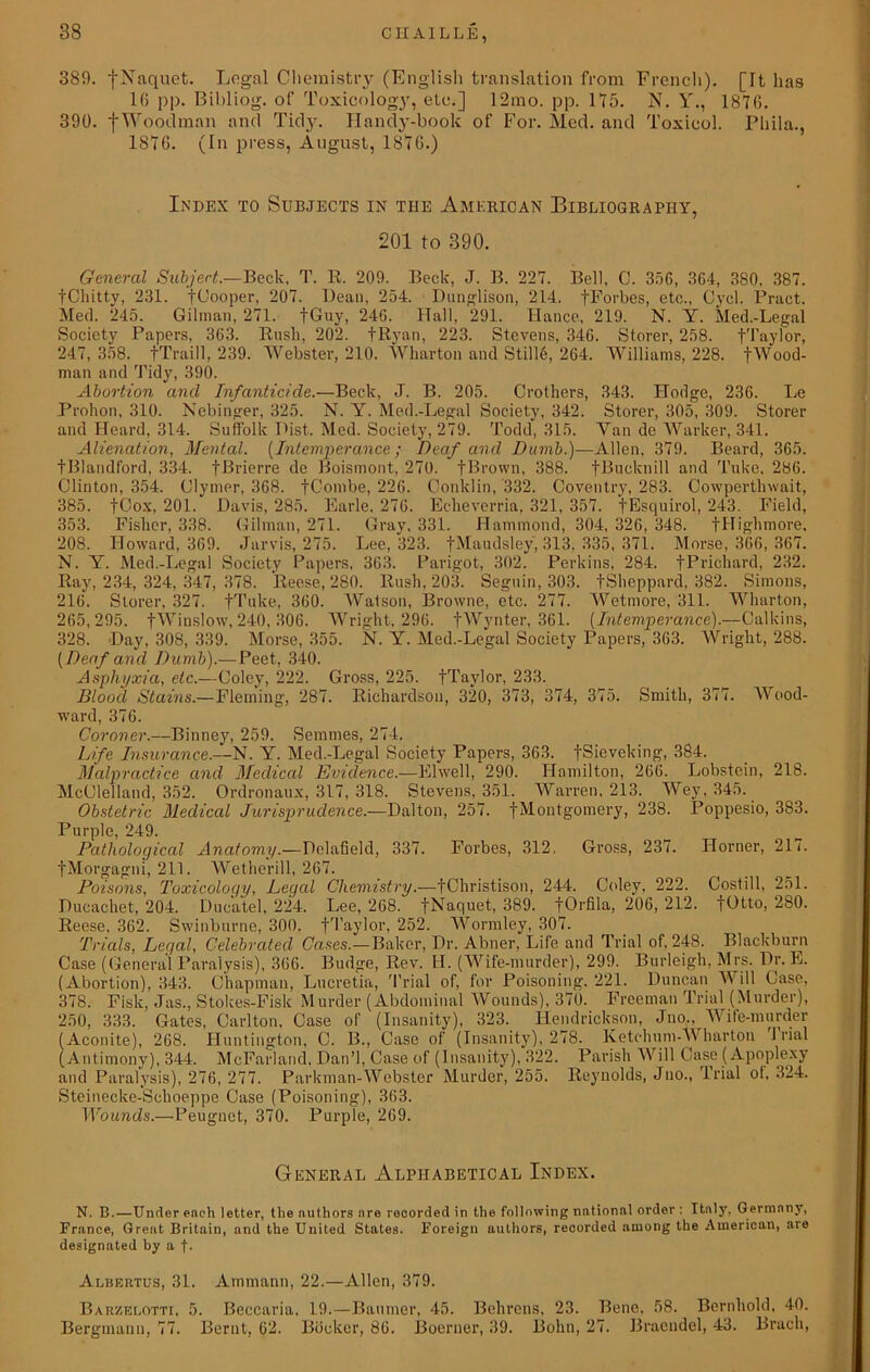 389. fNaquct. Legal Chemistry (English translation from French). [It lias 16 pp. Bibliog. of Toxicology, etc.] 12mo. pp. 115. N. Y., 1876. 390. fWoodman and Tidy. Handy-book of For. Med. and Toxicol. Phila., 1876. (Tn press, August, 1876.) Index to Subjects in the American Bibliography, 201 to 390. General Subject.—Beck, T. R. 209. Beck, J. B. 227. Bell, C. 35G, 364, 380, 387. fChitty, 231. fCooper, 207. Dean, 254. Dunglison, 214. fForbes, etc., Cycl. Pract. Med. 245. Gilman, 271. fGuy, 246. Hall, 291. Hance, 219. N. Y. Med.-Legal Society Papers, 363. Rush, 202. fRyan, 223. Stevens, 346. Storer, 258. fTaylor, 247, 358. fTraill, 239. Webster, 210. Wharton and Still6, 264. Williams, 228. fWood- man and Tidy, 390. Abortion and Infanticide.—Beck, J. B. 205. Crothers, 343. Hodge, 236. Le Prohon, 310. Nebinger, 325. N. Y. Med.-Legal Society, 342. Storer, 305, 309. Storer and Heard, 314. Suffolk Hist. Med. Society, 279. Todd, 315. Van de Warker, 341. Alienation, Mental. (Intemperance; Deaf and Dumb.)—Allen, 379. Beard, 365. tBlandford, 334. fBrierre de Boismont, 270. fBrown, 388. fBucknill and Tuke, 286. Clinton, 354. Clymer, 368. fCombe, 226. Conklin, 332. Coventry, 283. Cowperthwait, 385. fCox, 201. Davis, 285. Earle. 276. Echeverria, 321, 357. fEsquirol, 243. Field, 353. Fisher, 338. Gilman, 271. Gray. 331. Hammond, 304, 326, 348. fHighmore, 208. Howard, 369. Jarvis, 275. Lee, 323. fMaudsley, 313, 335, 371. Morse, 366, 367. N. Y. Med.-Legal Society Papers, 363. Parigot, 302. Perkins, 284. fPrichard, 232. Ray, 234, 324, 347, 378. Reese, 280. Rush, 203. Seguin, 303. fSheppard, 382. Simons, 216. Storer, 327. fTuke, 360. Watson, Browne, etc. 277. Wetmore, 311. Wharton, 265,295. fWinslow, 240, 306. Wright, 296. fWynter, 361. (Intemperance).—Calkins, 328. Day, 308, 339. Morse, 355. N. Y. Med.-Legal Society Papers, 363. Wright, 288. {Deaf and Dumb).—Peet, 340. Asphyxia, etc.—Coley, 222. Gross, 225. fTaylor, 233. Blood Stains.—Fleming, 287. Richardson, 320, 373, 374, 375. Smith, 377. Wood- ward, 376. Coroner.—Binney, 259. Semmes, 274. Life Insurance.--N. Y. Med.-Legal Society Papers, 363. fSieveking, 384. Malpractice and Medical Evidence.—Elwell, 290. Hamilton, 266. Lobstein, 218. McClelland, 352. Ordronaux, 317, 318. Stevens, 351. Warren, 213. Wey, 345. Obstetric Medical Jurisprudence.—Dalton, 257. fMontgomery, 238. Poppesio, 383. Purple, 249. Pathological Anatomy.—Delafield, 337. Forbes, 312, Gross, 237. Horner, 21/. fMorgagni, 211. Wetherill, 267. Poisons, Toxicology, Legal Chemistry.—fChristison, 244. Coley, 222. Costill, 251. Ducachet, 204. Duc'atel, 224. Lee, 268. fNaquet, 389. fOrfila, 206, 212. fOtto, 280. Reese, 362. Swinburne, 300. fTaylor. 252. Wormley, 307. Trials, Legal, Celebrated Cases.—Baker, Dr. Abner, Life and Trial of, 248. Blackburn Case (General Paralysis), 366. Budge, Rev. H. (Wife-murder), 299. Burleigh, Mrs. Dr. E. (Abortion), 343. Chapman, Lucretia, Trial of, for Poisoning, 221. Duncan M ill Case, 378. Fisk, Jas., Stokes-Fisk Murder (Abdominal Wounds), 370. Freeman Trial (Murder), 250, 333. Gates, Carlton, Case of (Insanity), 323. Hendrickson, Jno., Wife-murder (Aconite), 268. Huntington, C. B., Case of (Insanity), 278. Ketclium-Wharton J rial (Antimony), 344. McFarland, Dan’l, Case of (Insanity), 322. Parish Will Case (Apoplexy and Paralysis), 276, 277. Parkman-Webster Murder, 255. Reynolds, Jno., Trial ot, 324. Steinecke-Schoeppe Case (Poisoning), 363. Wounds.—Peuguet, 370. Purple, 269. General Alphabetical Index. N. B.—Under each letter, the authors are recorded in the following national order : Italy, Germany, France, Great Britain, and the United States. Foreign authors, recorded among the American, are designated by a f- Albertus, 31. Ammann, 22.—Allen, 379. Barzelotti, 5. Beccaria, 19.—Baumer, 45. Behrens, 23. Bene. 58. Bernhold, 40. Bergmann, 77. Bernt, 62. Booker, 86. Boerner, 39. Bohn, 27. Bracudel, 43. Bruch,