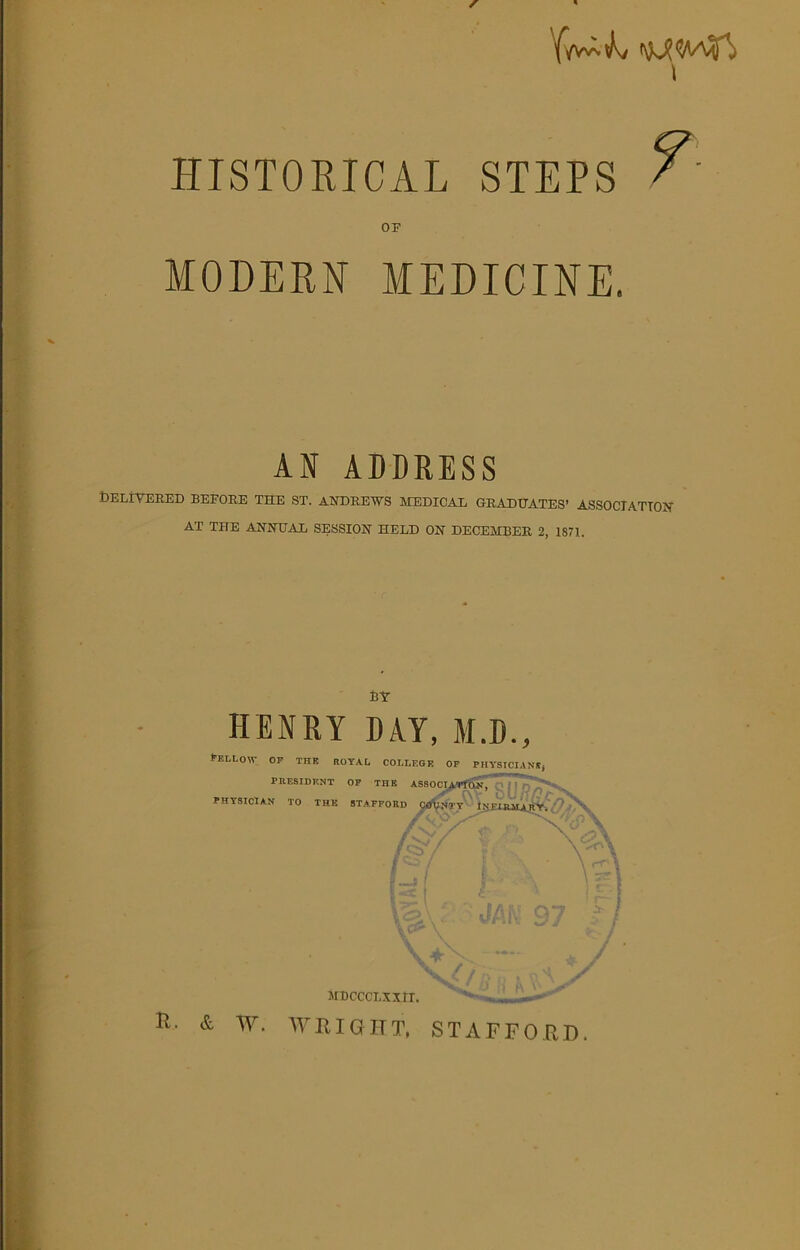 HISTORICAL STEPS / MODERN MEDICINE. AI ADDRESS Delivered before the st. Andrews medical graduates1 association AT THE ANNUAL SESSION HELD ON DECEMBER 2, 1871. BY HENRY DAY, M.D., *'ELL0' OF THE ROYAL COLLEGE OF PHYSICIANS, PRESIDENT OF THE ASSOCIATION, % PHY'SICIAN TO THE STAFFORD COUNTY INIIRilA IIY. /ST v Y-f \ C' \ A MDCCCLXXII. **■-' ' — H. & W. WRIGHT, STAFFORD