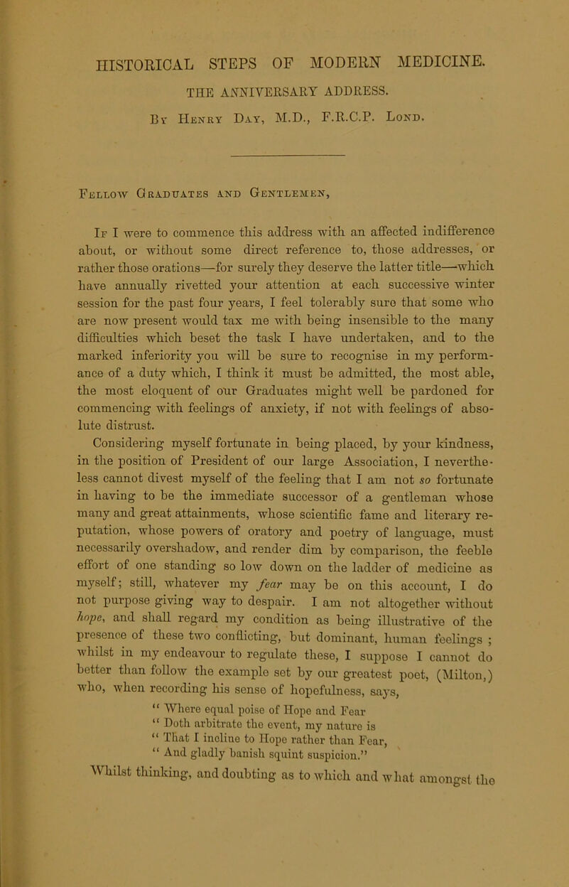 HISTORICAL STEPS OF MODERN MEDICINE. THE ANNIVERSARY ADDRESS. By Henry Day, M.D., F.R.C.P. Lond. Fellow Graduates and Gentlemen, If I were to commence tliis address with an affected indifference about, or without some direct reference to, those addresses, or rather those orations—for surely they deserve the latter title—which have annually rivetted your attention at each successive winter session for the past four years, I feel tolerably sure that some who are now present would tax me with being insensible to the many difficulties which beset the task I have undertaken, and to the marked inferiority you will be sure to recognise in my perform- ance of a duty which, I think it must be admitted, the most able, the most eloquent of our Graduates might well be pardoned for commencing with feelings of anxiety, if not with feelings of abso- lute distrust. Considering myself fortunate in being placed, by your kindness, in the position of President of our large Association, I neverthe- less cannot divest myself of the feeling that I am not so fortunate in having to be the immediate successor of a gentleman whose many and great attainments, whose scientific fame and literary re- putation, whose powers of oratory and poetry of language, must necessarily overshadow, and render dim by comparison, the feeble effort of one standing so low down on the ladder of medicine as myself; still, whatever my year may be on this account, I do not purpose giving way to despair. I am not altogether without hope, and shall regard my condition as being illustrative of the piesence of these two conflicting, but dominant, human feelings ; whilst in my endeavour to regulate these, I suppose I cannot do better than follow the examplo set by our greatest poet, (Milton,) who, when recording his sense of hopefulness, says, “ Where equal poise of Hope and Fear “ Doth arbitrate the event, my nature is “ That I incline to Hope rather than Fear, “ And gladly banish squint suspicion.” Whilst thinking, and doubting as to which and what amongst the