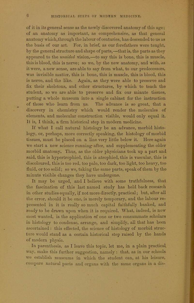 of it in its general sense as the newly discovered anatomy of this age; of an anatomy as important, as comprehensive, as that general anatomy which, through the labour of centuries, has descended to us as the basis of our art. For, in brief, as our forefathers were taught, by the general structure and shape of parts,—that is, the parts as they appeared to the unaided vision,—to say this is bone, this is muscle, this is blood, this is nerve; so we, by the new anatomy, and with, as it were, a new sense, are able to say from what, to our predecessors, was invisible matter, this is bone, this is muscle, this is blood, this is nerve, and the like. Again, as they were able to preserve and fix their skeletons, and other structures, by which to teach the student, so we are able to preserve and fix our minute tissues, putting a whole museum into a single cabinet for the instruction of those who learn from us. The advance is so great, that a discovery in chemistry which would render the molecules of elements, and molecular construction visible, would only equal it. It is, I think, a firm historical step in modern medicine. If what I call natural histology be an advance, morbid histo- logy, or, perhaps, more correctly speaking, the histology of morbid tissues, must be placed on a lino very little below it. Here again we start a new science running- after, and supplementing the older morbid anatomy. Thus, as the older physicians took up a part and said, this is hypertrophied, this is atrophied, this is vascular, this is discoloured, this is too red, too pale, too dark, too light, too heavy, too fluid, or too solid; so we, taking the same parts, speak of them by the minute visible changes they have undergone. It may be urged, and I believe with some truthfulness, that the fascination of this last named study has held back research in other studies equally, if not more directly, practical; but, after all the error, should it be one, is merely temporary, and the labour re- presented in it is really so much capital faithfully banked, and ready to be drawn upon when it is required. What, indeed, is now most wanted, is the application of one or two consummate scholars in histology to condense, arrange, and simplify, all that has been ascertained : this effected, the science of histology of morbid struc- ture would stand as a certain historical step raised by the hands of modern physic. In parenthesis, as I leave this topic, let me, in a plain practical way, make this further suggestion, namely : that, as in our schools wre establish museums in which the student can, at his leisure, compare natural parts and organs with the same organs in a dis-