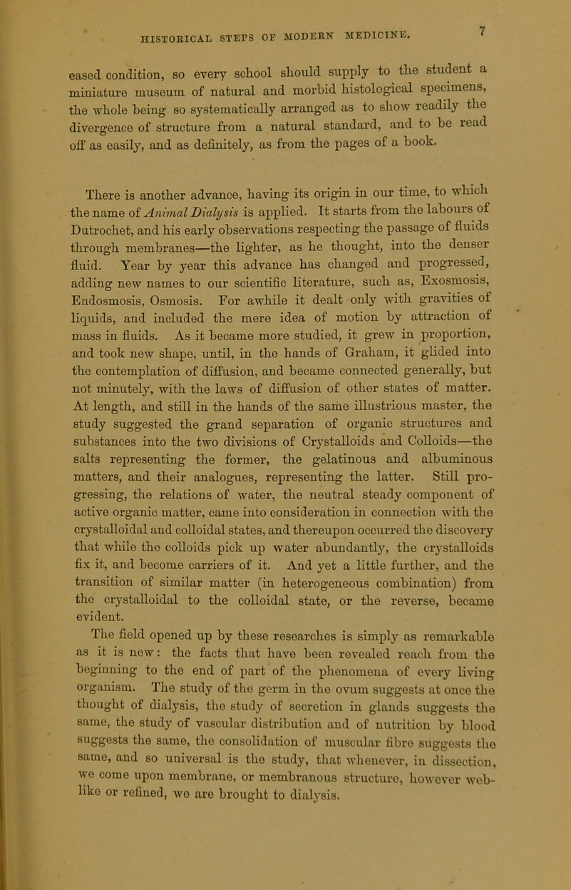 eased condition, so every school should supply to the student a miniature museum of natural and morbid histological specimens, the whole being so systematically arranged as to show readily the divergence of structure from a natural standard, and to be read off as easily, and as definitely, as from the pages of a book. There is another advance, having its origin in our time, to which the name of Animal Dialysis is applied. It starts from the labours of Dutrochet, and his early observations respecting the passage of fluids through membranes—the lighter, as he thought, into the denser fluid. Year by year this advance has changed and progressed, adding new names to our scientific literature, such as, Exosmosis, Endosmosis, Osmosis. For awhile it dealt only with gravities of liquids, and included the mere idea of motion by attraction of mass in fluids. As it became more studied, it grew in proportion, and took new shape, until, in the hands of Graham, it glided into the contemplation of diffusion, and became connected generally, but not minutely, with the laws of diffusion of other states of matter. At length, and still in the hands of the same illustrious master, the study suggested the grand separation of organic structures and substances into the two divisions of Crystalloids and Colloids—the salts representing the former, the gelatinous and albuminous matters, and their analogues, representing the latter. Still pro- gressing, the relations of water, the neutral steady component of active organic matter, came into consideration in connection with the crystalloidal and colloidal states, and thereupon occurred the discovery that while the colloids pick up Avater abundantly, the crystalloids fix it, and become carriers of it. And yet a little further, and the transition of similar matter (in heterogeneous combination) from the crystalloidal to the colloidal state, or the reverse, became evident. The field opened up by these researches is simply as remarkable as it is new: the facts that have been revealed reach from the beginning to the end of part of the phenomena of every living organism. The study of the germ iu the ovum suggests at once the thought of dialysis, the study of secretion in glands suggests the same, the study of vascular distribution and of nutrition by blood suggests the same, the consolidation of muscular fibre suggests the same, and so universal is the study, that whenever, in dissection, Ave come upon membrane, or membranous structure, however Avcb- like or refined, avo are brought to dialysis.