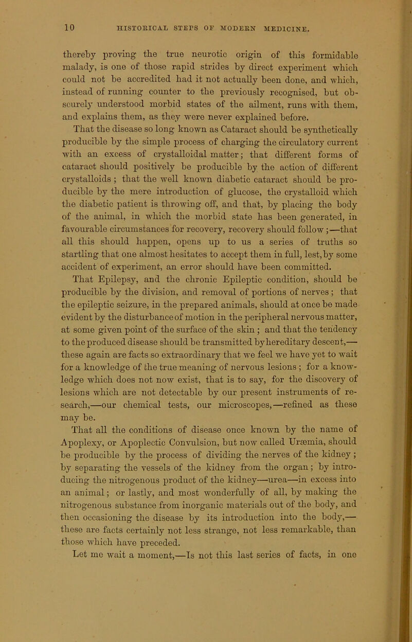 thereby proving tlie true neurotic origin of this formidable malady, is one of those rapid strides by direct experiment which could not be accredited had it not actually been done, and which, instead of running counter to the previously recognised, but ob- scurely understood morbid states of the ailment, runs with them, and explains them, as they were never explained before. That the disease so long known as Cataract should be synthetically producible by the simple process of charging the circulatory current with an excess of crystalloidal matter; that different forms of cataract should positively be producible by the action of different crystalloids ; that the well known diabetic cataract should be pro- ducible by the mere introduction of glucose, the crystalloid which the diabetic patient is throwing off, and that, by placing the body of the animal, in which the morbid state has been generated, in favourable circumstances for recovery, recovery should follow;—that all this should happen, opens up to us a series of truths so startling that one almost hesitates to accept them in full, lest, by some accident of experiment, an error should have been committed. That Epilepsy, and the chronic Epileptic condition, should be producible by the division, and removal of portions of nerves; that the epileptic seizure, in the prepared animals, should at once be made evident by the disturbance of motion in the peripheral nervous matter, at some given point of the surface of the skin; and that the tendency to the produced disease should be transmitted by hereditary descent,— these again are facts so extraordinary that we feel we have yet to wait for a knowledge of the true meaning of nervous lesions ; for a know- ledge which does not now exist, that is to say, for the discovery of lesions which are not detectable by our present instruments of re- search,—our chemical tests, our microscopes,—refined as these may be. That all the conditions of disease once known by the name of Apoplexy, or Apoplectic Convulsion, but now called Urcemia, should be producible by the process of dividing the nerves of the kidney ; by separating the vessels of the kidney from the organ; by intro- ducing the nitrogenous product of the kidney—urea—in excess into an animal; or lastly, and most wonderfully of all, by making the nitrogenous substance from inorganic materials out of the body, and then occasioning the disease by its introduction into the body,— these are facts certainly not less strange, not less remarkable, than those which have preceded. Let me wait a moment,—Is not this last series of facts, in one