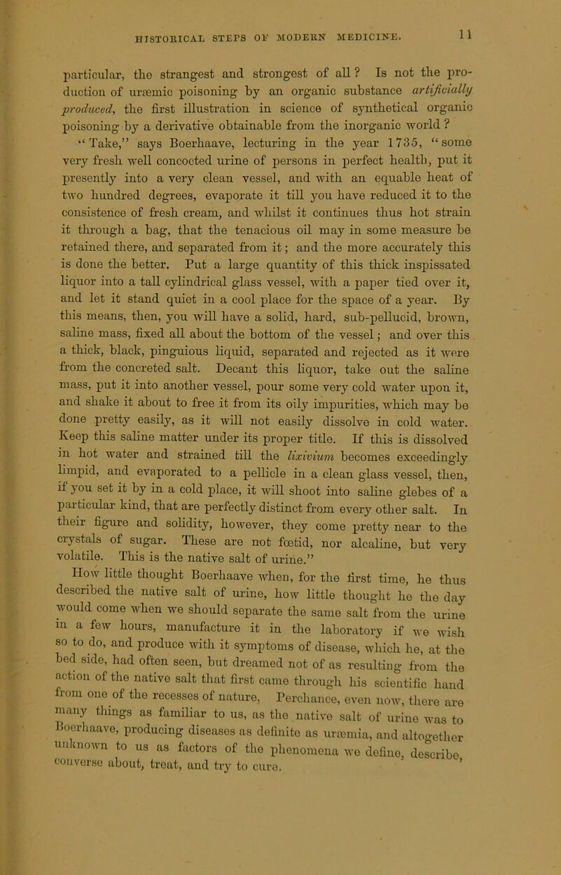 1 1 particular, tlie strangest and strongest of all ? Is not the pro- duction of uraemic poisoning by an organic substance artificially produced, the first illustration in science of synthetical organic poisoning by a derivative obtainable from the inorganic world ? “Take,” says Boerhaave, lecturing in the year 1735, “some very fresh well concocted urine of persons in perfect health, put it presently into a very clean vessel, and with an equable heat of two hundred degrees, evaporate it till you have reduced it to the consistence of fresh cream, and whilst it continues thus hot strain it through a bag, that the tenacious oil may in some measure be retained there, and separated from it; and the more accurately this is done the better. Put a large quantity of this thick inspissated liquor into a tall cylindrical glass vessel, with a paper tied over it, and let it stand quiet in a cool place for the space of a year. By this means, then, you will have a solid, hard, sub-pellucid, brown, saline mass, fixed all about the bottom of the vessel; and over this a thick, black, pinguious liquid, separated and rejected as it were from the concreted salt. Decant this liquor, take out the saline mass, put it into another vessel, pour some very cold water upon it, and shake it about to free it from its oily impurities, which may be done pretty easily, as it will not easily dissolve in cold water. Keep this saline matter under its proper title. If this is dissolved in hot water and strained till the lixivium becomes exceedingly limpid, and evaporated to a pellicle in a clean glass vessel, then, if you set it by in a cold place, it will shoot into saline glebes of a particular kind, that are perfectly distinct from every other salt. In their figure and solidity, however, they come pretty near to the crystals of sugar. These are not foetid, nor alcaline, but very volatile. This is the native salt of urine.” How little thought Boerhaave when, for the first time, he thus described the native salt of urine, how little thought he the day would come when we should separate the same salt from the urine m a few hours, manufacture it in the laboratory if we wish so to do, and produce with it symptoms of disease, which he, at the bed side, had often seen, but dreamed not of as resulting from the action of the native salt that first came through his scientific hand from one of the recesses of nature. Perchance, even now, there are many tilings as familiar to us, as the native salt of urine was to Boerhaave, producing diseases as definite as uraemia, and altogether unknown to us as factors of the phenomena we define, describe converse about, treat, and try to cure.