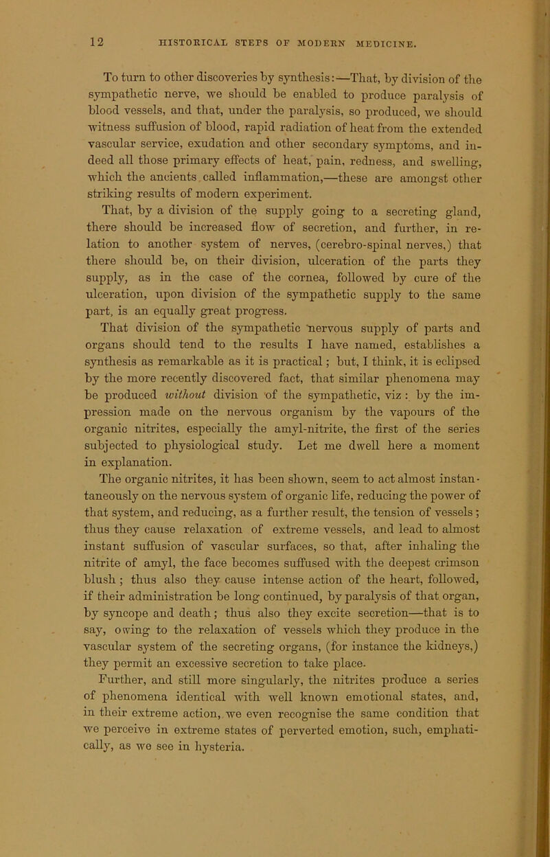 To turn to other discoveries by synthesis:—That, by division of the sympathetic nerve, we should be enabled to produce paralysis of blood vessels, and that, under the paralysis, so produced, we should witness suffusion of blood, rapid radiation of heat from the extended vascular service, exudation and other secondary symptoms, and in- deed all those primary effects of heat, pain, redness, and swelling-, which the ancients called inflammation,—these are amongst other striking results of modern experiment. That, by a division of the supply going to a secreting gland, there should be increased flow of secretion, and further, in re- lation to another system of nerves, (cerebro-spinal nerves,) that there should be, on their division, ulceration of the parts they supply, as in the case of the cornea, followed by cure of the ulceration, upon division of the sympathetic supply to the same part, is an equally great progress. That division of the sympathetic 'nervous supply of parts and organs should tend to the results I have named, establishes a synthesis as remarkable as it is practical; but, I think, it is eclipsed by the more recently discovered fact, that similar phenomena may be produced without division of the sympathetic, viz : by the im- pression made on the nervous organism by the vapours of the organic nitrites, especially the amyl-nitrite, the first of the series subjected to physiological study. Let me dwell here a moment in explanation. The organic nitrites, it has been shown, seem to act almost instan- taneously on the nervous system of organic life, reducing the power of that system, and reducing, as a further result, the tension of vessels; thus they cause relaxation of extreme vessels, and lead to almost instant suffusion of vascular surfaces, so that, after inhaling the nitrite of amyl, the face becomes suffused with the deepest crimson blush ; thus also they cause intense action of the heart, followed, if their administration be long continued, by paralysis of that organ, by syncope and death; thus also they excite secretion—that is to say, owing to the relaxation of vessels which they produce in the vascular system of the secreting organs, (for instance the kidneys,) they permit an excessive secretion to take place. Further, and still more singularly, the nitrites produce a series of phenomena identical with well known emotional states, and, in their extreme action, we even recognise the same condition that Ave perceive in extreme states of perverted emotion, such, emphati- cally, as we see in hysteria.